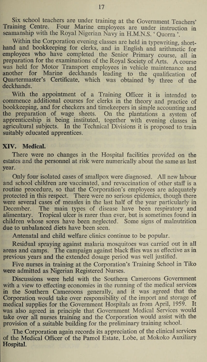 Six school teachers are under training at the Government Teachers’ Training Centre. Four Marine employees are under instruction in seamanship with the Royal Nigerian Navy in H.M.N.S. 4 Quorra Within the Corporation evening classes are held in typewriting, short¬ hand and bookkeeping for clerks, and in English and arithmetic for employees who have completed the Senior Primary course, all in preparation for the examinations of the Royal Society of Arts. A course was held for Motor Transport employees in vehicle maintenance and another for Marine deckhands leading to the qualification of Quartermaster’s Certificate, which was obtained by three of the deckhands. With the appointment of a Training Officer it is intended to commence additional courses for clerks in the theory and practice of bookkeeping, and for checkers and timekeepers in simple accounting and the preparation of wage sheets. On the plantations a system of apprenticeship is being instituted, together with evening classes in agricultural subjects. In the Technical Divisions it is proposed to train suitably educated apprentices. XIV. Medical. There were no changes in the Hospital facilities provided on the estates and the personnel at risk were numerically about the same as last year. Only four isolated cases of smallpox were diagnosed. All new labour and school children are vaccinated, and revaccination of other staff is a routine procedure, so that the Corporation’s employees are adequately protected in this respect. There were no serious epidemics, though there were several cases of measles in the last half of the year particularly in December. The main types of disease have been respiratory and alimentary. Tropical ulcer is rarer than ever, but is sometimes found in children whose sores have been neglected. Some signs of malnutrition due to unbalanced diets have been seen. Antenatal and child welfare clinics continue to be popular. Residual spraying against malaria mosquitoes was carried out in all areas and camps. The campaign against black flies was as effective as in previous years and the extended dosage period was well justified. Five nurses in training at the Corporation’s Training School in Tiko were admitted as Nigerian Registered Nurses. Discussions were held with the Southern Cameroons Government with a view to effecting economies in the running of the medical services in the Southern Cameroons generally, and it was agreed that the Corporation would take over responsibility of the import and storage of medical supplies for the Government Hospitals as from April, 1959. It was also agreed in principle that Government Medical Services would take over all nurses training and the Corporation would assist with the provision of a suitable building for the preliminary training school. The Corporation again records its appreciation of the clinical services of the Medical Officer of the Pamol Estate, Lobe, at Mokoko Auxiliary Hospital.
