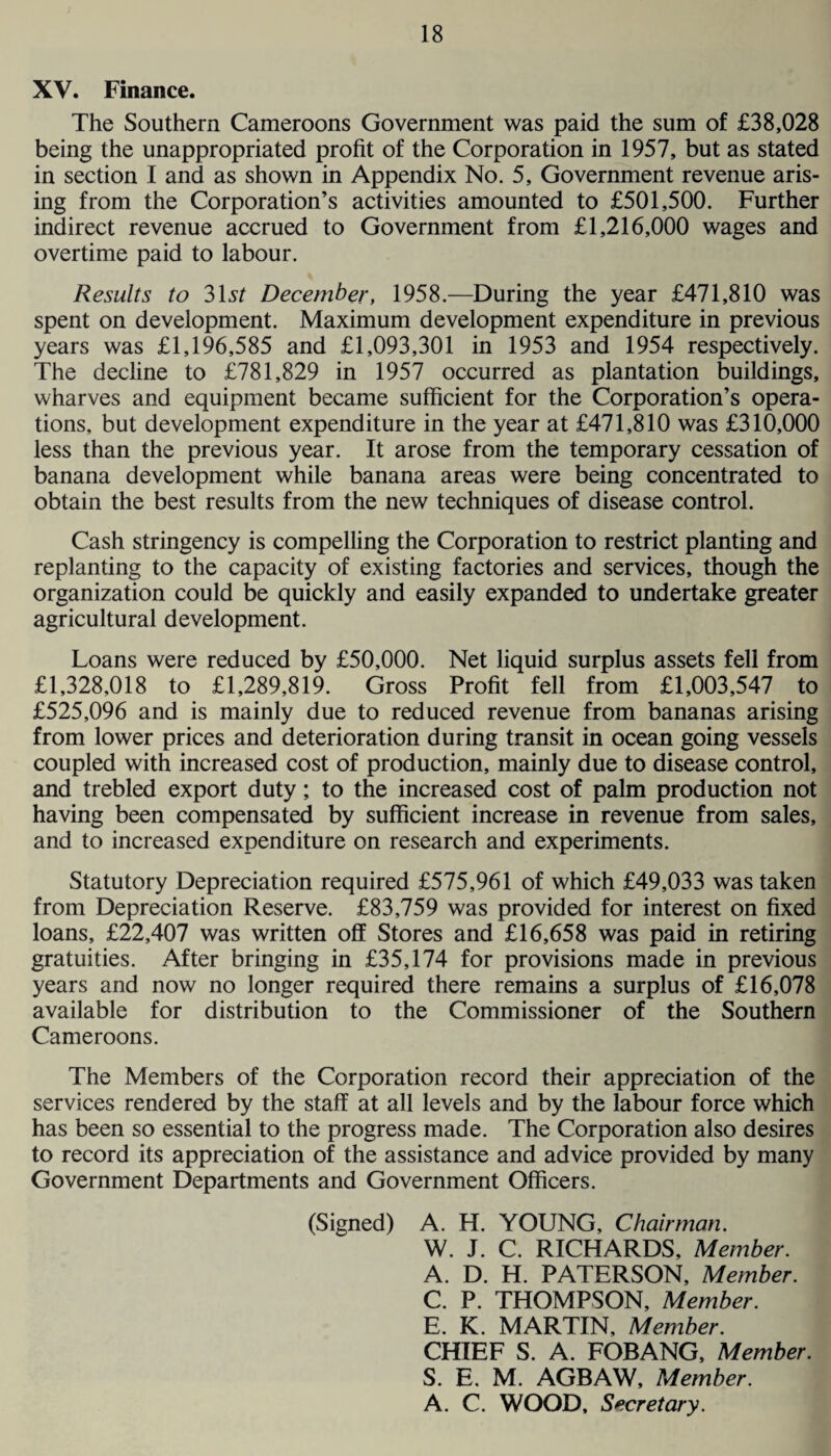 XV. Finance. The Southern Cameroons Government was paid the sum of £38,028 being the unappropriated profit of the Corporation in 1957, but as stated in section I and as shown in Appendix No. 5, Government revenue aris¬ ing from the Corporation’s activities amounted to £501,500. Further indirect revenue accrued to Government from £1,216,000 wages and overtime paid to labour. Results to 31st December, 1958.—During the year £471,810 was spent on development. Maximum development expenditure in previous years was £1,196,585 and £1,093,301 in 1953 and 1954 respectively. The decline to £781,829 in 1957 occurred as plantation buildings, wharves and equipment became sufficient for the Corporation’s opera¬ tions, but development expenditure in the year at £471,810 was £310,000 less than the previous year. It arose from the temporary cessation of banana development while banana areas were being concentrated to obtain the best results from the new techniques of disease control. Cash stringency is compelling the Corporation to restrict planting and replanting to the capacity of existing factories and services, though the organization could be quickly and easily expanded to undertake greater agricultural development. Loans were reduced by £50,000. Net liquid surplus assets fell from £1,328,018 to £1,289,819. Gross Profit fell from £1,003,547 to £525,096 and is mainly due to reduced revenue from bananas arising from lower prices and deterioration during transit in ocean going vessels coupled with increased cost of production, mainly due to disease control, and trebled export duty; to the increased cost of palm production not having been compensated by sufficient increase in revenue from sales, and to increased expenditure on research and experiments. Statutory Depreciation required £575,961 of which £49,033 was taken from Depreciation Reserve. £83,759 was provided for interest on fixed loans, £22,407 was written off Stores and £16,658 was paid in retiring gratuities. After bringing in £35,174 for provisions made in previous years and now no longer required there remains a surplus of £16,078 available for distribution to the Commissioner of the Southern Cameroons. The Members of the Corporation record their appreciation of the services rendered by the staff at all levels and by the labour force which has been so essential to the progress made. The Corporation also desires to record its appreciation of the assistance and advice provided by many Government Departments and Government Officers. (Signed) A. H. YOUNG, Chairman. W. J. C. RICHARDS, Member. A. D. H. PATERSON, Member. C. P. THOMPSON, Member. E. K. MARTIN, Member. CHIEF S. A. FOBANG, Member. S. E. M. AGBAW, Member. A. C. WOOD, Secretary.