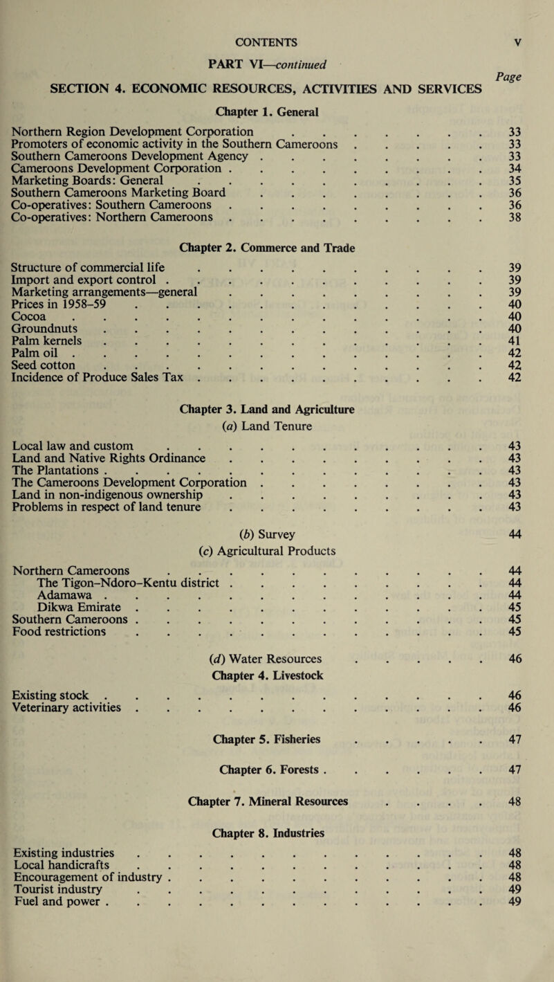 PART VI—continued Page SECTION 4. ECONOMIC RESOURCES, ACTIVITIES AND SERVICES Chapter 1. General Northern Region Development Corporation ....... 33 Promoters of economic activity in the Southern Cameroons.33 Southern Cameroons Development Agency.33 Cameroons Development Corporation ......... 34 Marketing Boards: General.35 Southern Cameroons Marketing Board.36 Co-operatives: Southern Cameroons . . . . . . . . .36 Co-operatives: Northern Cameroons ......... 38 Chapter 2. Commerce and Trade Structure of commercial life .......... 39 Import and export control.39 Marketing arrangements—general ......... 39 Prices in 1958-59 ............ 40 Cocoa.40 Groundnuts.40 Palm kernels ............. 41 Palm oil.42 Seed cotton ............. 42 Incidence of Produce Sales Tax.42 Chapter 3. Land and Agriculture {a) Land Tenure Local law and custom ........... 43 Land and Native Rights Ordinance ......... 43 The Plantations ............. 43 The Cameroons Development Corporation ........ 43 Land in non-indigenous ownership ......... 43 Problems in respect of land tenure.43 0b) Survey 44 (c) Agricultural Products Northern Cameroons.44 The Tigon-Ndoro-Kentu district ......... 44 Adamawa.44 Dikwa Emirate ............ 45 Southern Cameroons ............ 45 Food restrictions ............ 45 (id) Water Resources.46 Chapter 4. Livestock Existing stock ............. 46 Veterinary activities ............ 46 Chapter 5. Fisheries ..... 47 Chapter 6. Forests.47 Chapter 7. Mineral Resources .... 48 Chapter 8. Industries Existing industries ............ 48 Local handicrafts ............ 48 Encouragement of industry ........... 48 Tourist industry ............ 49 Fuel and power ............. 49