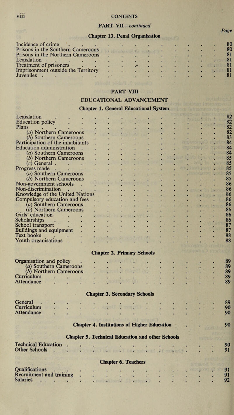 PART VII—continued Page Chapter 13. Penal Organisation Incidence of crime ............ 80 Prisons in the Southern Cameroons ......... 80 Prisons in the Northern Cameroons ......... 81 Legislation ............. 81 Treatment of prisoners ............ 81 Imprisonment outside the Territory ......... 81 Juveniles .............. 81 part vra EDUCATIONAL ADVANCEMENT Chapter 1. General Educational System Legislation ............. 82 Education policy ............ 82 Plans .............. 82 (a) Northern Cameroons .......... 82 (b) Southern Cameroons .......... 83 Participation of the inhabitants .......... 84 Education administration ........... 84 (a) Southern Cameroons .......... 84 lb) Northern Cameroons .......... 85 (c) General ............. 85 Progress made.85 (a) Southern Cameroons .......... 85 (b) Northern Cameroons .......... 85 Non-government schools ........... 86 Non-discrimination ............ 86 Knowledge of the United Nations.86 Compulsory education and fees.86 (a) Southern Cameroons .......... 86 (b) Northern Cameroons.86 Girls’ education ............ 86 Scholarships ............. 86 School transport.87 Buildings and equipment ........... 87 Text books.88 Youth organisations.88 Chapter 2. Primary Schools Organisation and policy ........... 89 (a) Southern Cameroons.89 (b) Northern Cameroons .......... 89 Curriculum ............. 89 Attendance.89 Chapter 3. Secondary Schools General.89 Curriculum ............. 90 Attendance.90 Chapter 4. Institutions of Higher Education ... 90 Chapter 5. Technical Education and other Schools Technical Education.90 Other Schools.91 Chapter 6. Teachers Qualifications.91 Recruitment and training. 91 Salaries.92