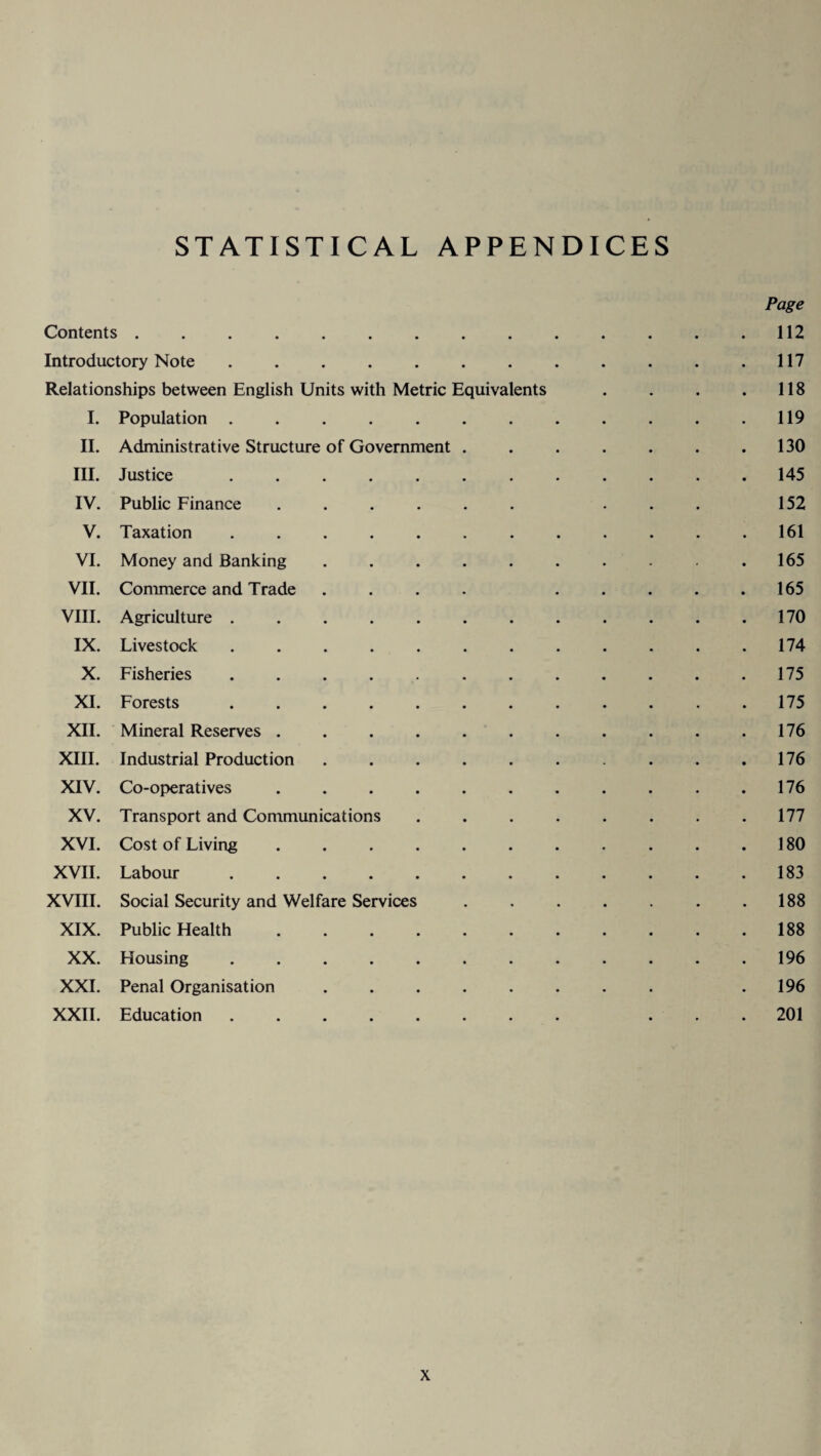 STATISTICAL APPENDICES Page Contents . . . . . . . . . . . . . .112 Introductory Note . . . . . . . . . . . .117 Relationships between English Units with Metric Equivalents . . . . 118 I. Population.119 II. Administrative Structure of Government . . . . . . .130 III. Justice ............ 145 IV. Public Finance ...... ... 152 V. Taxation . . . . . . . . . . . .161 VI. Money and Banking . . . . . . . . . .165 VII. Commerce and Trade .... ..... 165 VIII. Agriculture . . . . . . . . . . . .170 IX. Livestock ............ 174 X. Fisheries . . . . . . . . . . .175 XI. Forests ............ 175 XII. Mineral Reserves . . . . . . . . . . .176 XIII. Industrial Production . . . . . . . . .176 XIV. Co-operatives . . . . . . . . . . .176 XV. Transport and Communications . . . . . . . .177 XVI. Cost of Living . . . . . . . . . . .180 XVII. Labour.183 XVIII. Social Security and Welfare Services . . . . . . .188 XIX. Public Health.188 XX. Housing.196 XXL Penal Organisation ........ .196 XXII. Education ........ ... 201