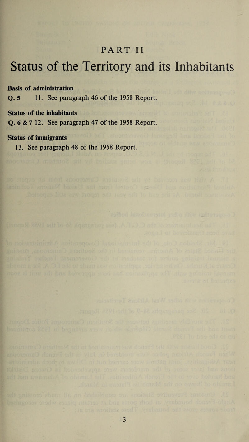 Status of the Territory and its Inhabitants Basis of administration Q. 5 11. See paragraph 46 of the 1958 Report. Status of the inhabitants Q. 6 & 7 12. See paragraph 47 of the 1958 Report. Status of immigrants 13. See paragraph 48 of the 1958 Report.