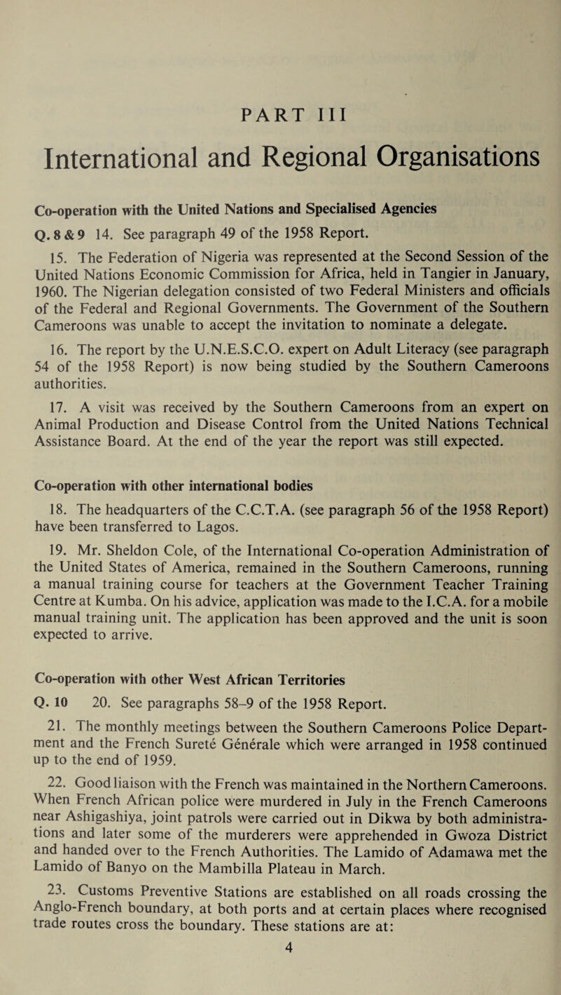 International and Regional Organisations Co-operation with the United Nations and Specialised Agencies Q. 8 & 9 14. See paragraph 49 of the 1958 Report. 15. The Federation of Nigeria was represented at the Second Session of the United Nations Economic Commission for Africa, held in Tangier in January, 1960. The Nigerian delegation consisted of two Federal Ministers and officials of the Federal and Regional Governments. The Government of the Southern Cameroons was unable to accept the invitation to nominate a delegate. 16. The report by the U.N.E.S.C.O. expert on Adult Literacy (see paragraph 54 of the 1958 Report) is now being studied by the Southern Cameroons authorities. 17. A visit was received by the Southern Cameroons from an expert on Animal Production and Disease Control from the United Nations Technical Assistance Board. At the end of the year the report was still expected. Co-operation with other international bodies 18. The headquarters of the C.C.T.A. (see paragraph 56 of the 1958 Report) have been transferred to Lagos. 19. Mr. Sheldon Cole, of the International Co-operation Administration of the United States of America, remained in the Southern Cameroons, running a manual training course for teachers at the Government Teacher Training Centre at Kumba. On his advice, application was made to the I.C. A. for a mobile manual training unit. The application has been approved and the unit is soon expected to arrive. Co-operation with other West African Territories Q. 10 20. See paragraphs 58-9 of the 1958 Report. 21. The monthly meetings between the Southern Cameroons Police Depart¬ ment and the French Surete Generate which were arranged in 1958 continued up to the end of 1959. 22. Good liaison with the French was maintained in the Northern Cameroons. When French African police were murdered in July in the French Cameroons near Ashigashiya, joint patrols were carried out in Dikwa by both administra¬ tions and later some of the murderers were apprehended in Gwoza District and handed over to the French Authorities. The Lamido of Adamawa met the Lamido of Banyo on the Mambilla Plateau in March. 23. Customs Preventive Stations are established on all roads crossing the Anglo-French boundary, at both ports and at certain places where recognised trade routes cross the boundary. These stations are at: