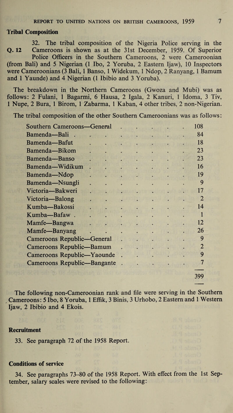 Tribal Composition 32. The tribal composition of the Nigeria Police serving in the Q. 12 Cameroons is shown as at the 31st December, 1959. Of Superior Police Officers in the Southern Cameroons, 2 were Cameroonian (from Bali) and 5 Nigerian (1 Ibo, 2 Yoruba, 2 Eastern Ijaw), 10 Inspectors were Cameroonians (3 Bali, 1 Banso, 1 Widekum, 1 Ndop, 2 Ranyang, 1 Bamum and 1 Yaunde) and 4 Nigerian (1 Ibibio and 3 Yoruba). The breakdown in the Northern Cameroons (Gwoza and Mubi) was as follows: 2 Fulani, 1 Bagarmi, 6 Hausa, 2 Igala, 2 Kanuri, 1 Idoma, 3 Tiv, 1 Nupe, 2 Bura, 1 Birom, 1 Zabarma, 1 Kaban, 4 other tribes, 2 non-Nigerian. The tribal composition of the other Southern Cameroonians was as follows: Southern Cameroons—General . . . . .108 Bamenda—Bali ........ 84 Bamenda—Bafut . . . . . . . 18 Bamenda—Bikom ....... 23 Bamenda—Banso ....... 23 Bamenda—Widikum . . . . . . . 16 Bamenda—Ndop . . . . . . . 19 Bamenda—Nsungli ....... 9 Victoria—Bakweri . . . . . . . 17 Victoria—Balong ....... 2 Kumba—Bakossi ..14 Kumba—Bafaw ........ 1 Mamfe—Bangwa . . . . . . . 12 Mamfe—Banyang ....... 26 Cameroons Republic—General ..... 9 Cameroons Republic—Bamum ..... 2 Cameroons Republic—Yaounde ..... 9 Cameroons Republic—Bangante ..... 7 399 The following non-Cameroonian rank and file were serving in the Southern Cameroons: 5 Ibo, 8 Yoruba, 1 Effik, 3 Binis, 3 Urhobo, 2 Eastern and 1 Western Ijaw, 2 Ibibio and 4 Ekois. Recruitment 33. See paragraph 72 of the 1958 Report. Conditions of service 34. See paragraphs 73-80 of the 1958 Report. With effect from the 1st Sep¬ tember, salary scales were revised to the following: