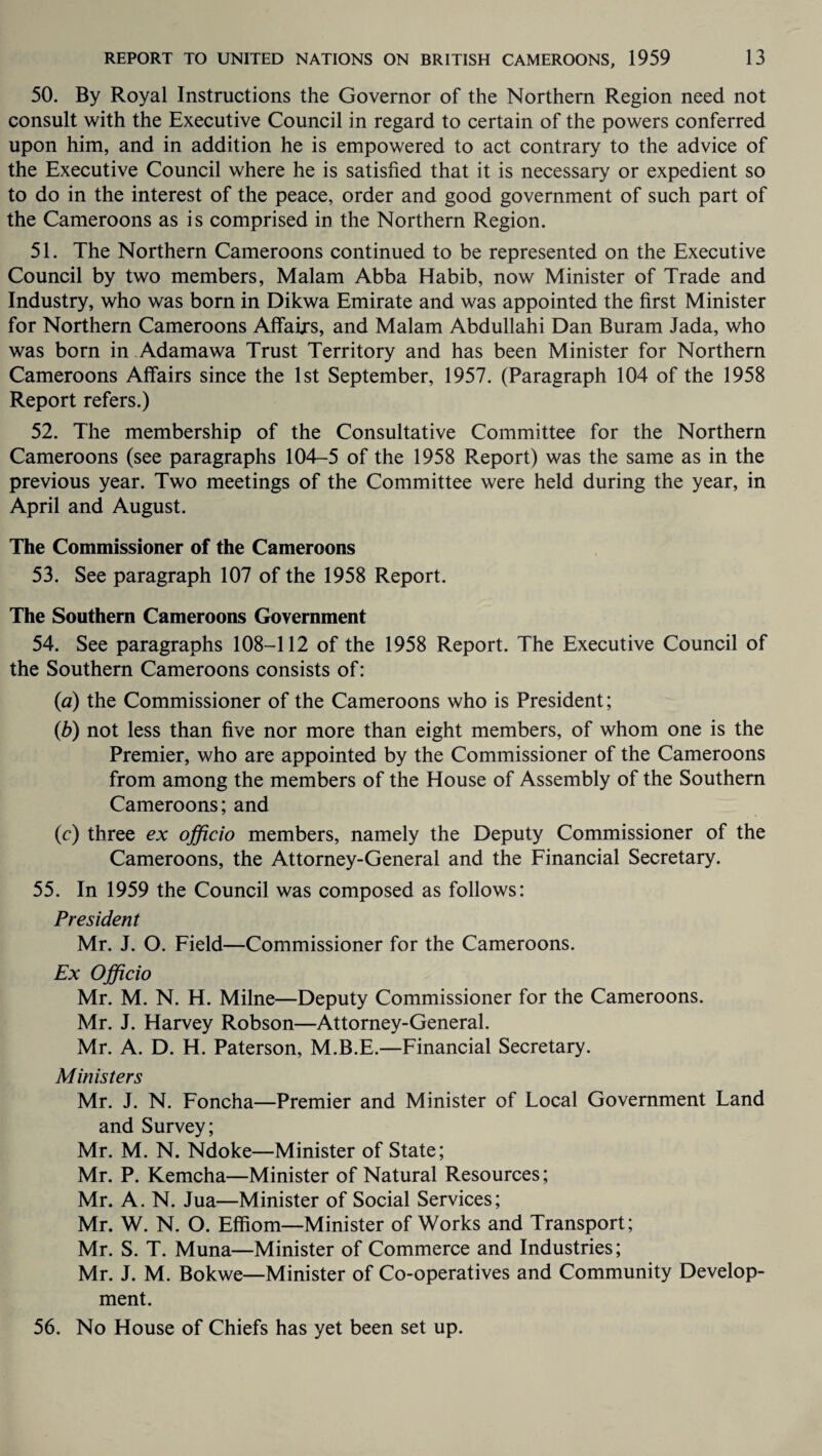 50. By Royal Instructions the Governor of the Northern Region need not consult with the Executive Council in regard to certain of the powers conferred upon him, and in addition he is empowered to act contrary to the advice of the Executive Council where he is satisfied that it is necessary or expedient so to do in the interest of the peace, order and good government of such part of the Cameroons as is comprised in the Northern Region. 51. The Northern Cameroons continued to be represented on the Executive Council by two members, Malam Abba Habib, now Minister of Trade and Industry, who was born in Dikwa Emirate and was appointed the first Minister for Northern Cameroons Affairs, and Malam Abdullahi Dan Buram Jada, who was born in Adamawa Trust Territory and has been Minister for Northern Cameroons Affairs since the 1st September, 1957. (Paragraph 104 of the 1958 Report refers.) 52. The membership of the Consultative Committee for the Northern Cameroons (see paragraphs 104-5 of the 1958 Report) was the same as in the previous year. Two meetings of the Committee were held during the year, in April and August. The Commissioner of the Cameroons 53. See paragraph 107 of the 1958 Report. The Southern Cameroons Government 54. See paragraphs 108-112 of the 1958 Report. The Executive Council of the Southern Cameroons consists of: (a) the Commissioner of the Cameroons who is President; (b) not less than five nor more than eight members, of whom one is the Premier, who are appointed by the Commissioner of the Cameroons from among the members of the House of Assembly of the Southern Cameroons; and (c) three ex officio members, namely the Deputy Commissioner of the Cameroons, the Attorney-General and the Financial Secretary. 55. In 1959 the Council was composed as follows: President Mr. J. O. Field—Commissioner for the Cameroons. Ex Officio Mr. M. N. H. Milne—Deputy Commissioner for the Cameroons. Mr. J. Harvey Robson—Attorney-General. Mr. A. D. H. Paterson, M.B.E.—Financial Secretary. Ministers Mr. J. N. Foncha—Premier and Minister of Local Government Land and Survey; Mr. M. N. Ndoke—Minister of State; Mr. P. Kemcha—Minister of Natural Resources; Mr. A. N. Jua—Minister of Social Services; Mr. W. N. O. Effiom—Minister of Works and Transport; Mr. S. T. Muna—Minister of Commerce and Industries; Mr. J. M. Bokwe—Minister of Co-operatives and Community Develop¬ ment. 56. No House of Chiefs has yet been set up.