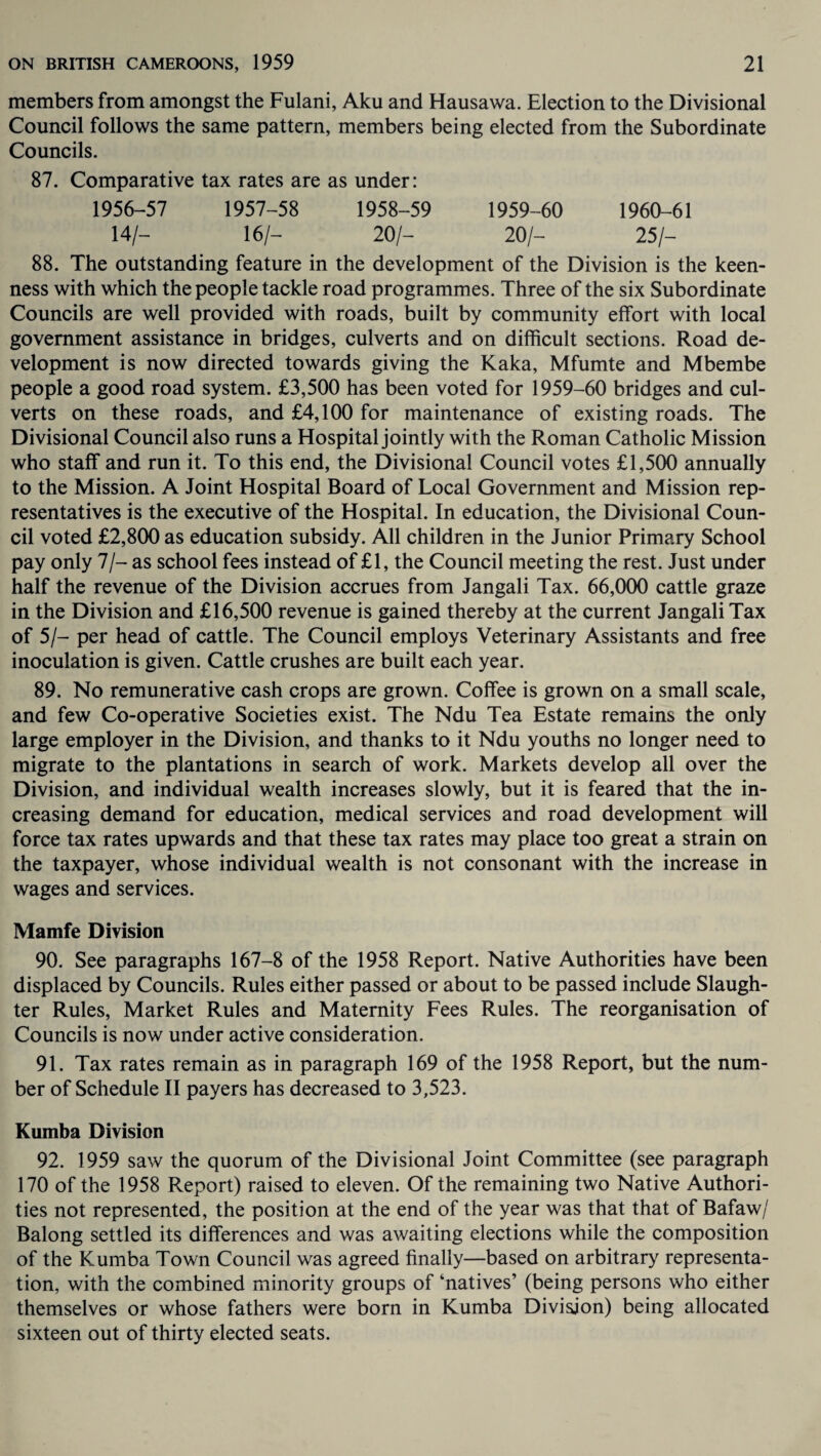 members from amongst the Fulani, Aku and Hausawa. Election to the Divisional Council follows the same pattern, members being elected from the Subordinate Councils. 87. Comparative tax rates are as under: 1956-57 1957-58 1958-59 1959-60 1960-61 14/- 16/- 20/- 20/- 25/- 88. The outstanding feature in the development of the Division is the keen¬ ness with which the people tackle road programmes. Three of the six Subordinate Councils are well provided with roads, built by community effort with local government assistance in bridges, culverts and on difficult sections. Road de¬ velopment is now directed towards giving the Kaka, Mfumte and Mbembe people a good road system. £3,500 has been voted for 1959-60 bridges and cul¬ verts on these roads, and £4,100 for maintenance of existing roads. The Divisional Council also runs a Hospital jointly with the Roman Catholic Mission who staff and run it. To this end, the Divisional Council votes £1,500 annually to the Mission. A Joint Hospital Board of Local Government and Mission rep¬ resentatives is the executive of the Hospital. In education, the Divisional Coun¬ cil voted £2,800 as education subsidy. All children in the Junior Primary School pay only 7/- as school fees instead of £1, the Council meeting the rest. Just under half the revenue of the Division accrues from Jangali Tax. 66,000 cattle graze in the Division and £16,500 revenue is gained thereby at the current Jangali Tax of 5/- per head of cattle. The Council employs Veterinary Assistants and free inoculation is given. Cattle crushes are built each year. 89. No remunerative cash crops are grown. Coffee is grown on a small scale, and few Co-operative Societies exist. The Ndu Tea Estate remains the only large employer in the Division, and thanks to it Ndu youths no longer need to migrate to the plantations in search of work. Markets develop all over the Division, and individual wealth increases slowly, but it is feared that the in¬ creasing demand for education, medical services and road development will force tax rates upwards and that these tax rates may place too great a strain on the taxpayer, whose individual wealth is not consonant with the increase in wages and services. Mamfe Division 90. See paragraphs 167-8 of the 1958 Report. Native Authorities have been displaced by Councils. Rules either passed or about to be passed include Slaugh¬ ter Rules, Market Rules and Maternity Fees Rules. The reorganisation of Councils is now under active consideration. 91. Tax rates remain as in paragraph 169 of the 1958 Report, but the num¬ ber of Schedule II payers has decreased to 3,523. Kumba Division 92. 1959 saw the quorum of the Divisional Joint Committee (see paragraph 170 of the 1958 Report) raised to eleven. Of the remaining two Native Authori¬ ties not represented, the position at the end of the year was that that of Bafaw/ Balong settled its differences and was awaiting elections while the composition of the Kumba Town Council was agreed finally—based on arbitrary representa¬ tion, with the combined minority groups of ‘natives’ (being persons who either themselves or whose fathers were born in Kumba Division) being allocated sixteen out of thirty elected seats.