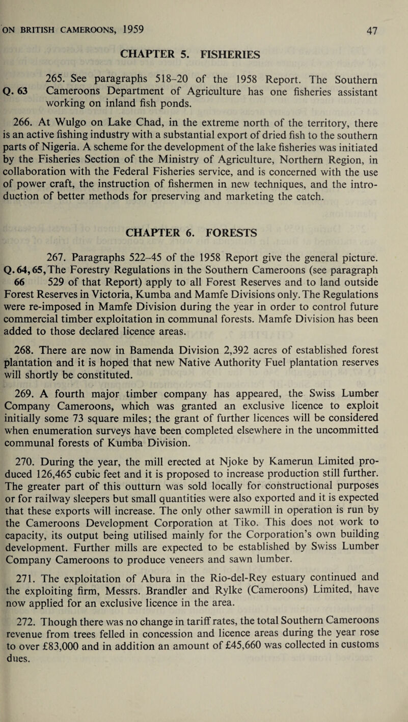 CHAPTER 5. FISHERIES 265. See paragraphs 518-20 of the 1958 Report. The Southern Q. 63 Cameroons Department of Agriculture has one fisheries assistant working on inland fish ponds. 266. At Wulgo on Lake Chad, in the extreme north of the territory, there is an active fishing industry with a substantial export of dried fish to the southern parts of Nigeria. A scheme for the development of the lake fisheries was initiated by the Fisheries Section of the Ministry of Agriculture, Northern Region, in collaboration with the Federal Fisheries service, and is concerned with the use of power craft, the instruction of fishermen in new techniques, and the intro¬ duction of better methods for preserving and marketing the catch. CHAPTER 6. FORESTS 267. Paragraphs 522-45 of the 1958 Report give the general picture. Q. 64,65,The Forestry Regulations in the Southern Cameroons (see paragraph 66 529 of that Report) apply to all Forest Reserves and to land outside Forest Reserves in Victoria, Kumba and Mamfe Divisions only. The Regulations were re-imposed in Mamfe Division during the year in order to control future commercial timber exploitation in communal forests. Mamfe Division has been added to those declared licence areas. 268. There are now in Bamenda Division 2,392 acres of established forest plantation and it is hoped that new Native Authority Fuel plantation reserves will shortly be constituted. 269. A fourth major timber company has appeared, the Swiss Lumber Company Cameroons, which was granted an exclusive licence to exploit initially some 73 square miles; the grant of further licences will be considered when enumeration surveys have been completed elsewhere in the uncommitted communal forests of Kumba Division. 270. During the year, the mill erected at Njoke by Kamerun Limited pro¬ duced 126,465 cubic feet and it is proposed to increase production still further. The greater part of this outturn was sold locally for constructional purposes or for railway sleepers but small quantities were also exported and it is expected that these exports will increase. The only other sawmill in operation is run by the Cameroons Development Corporation at Tiko. This does not work to capacity, its output being utilised mainly for the Corporation’s own building development. Further mills are expected to be established by Swiss Lumber Company Cameroons to produce veneers and sawn lumber. 271. The exploitation of Abura in the Rio-del-Rey estuary continued and the exploiting firm, Messrs. Brandler and Rylke (Cameroons) Limited, have now applied for an exclusive licence in the area. 272. Though there was no change in tariff rates, the total Southern Cameroons revenue from trees felled in concession and licence areas during the year rose to over £83,000 and in addition an amount of £45,660 was collected in customs dues.