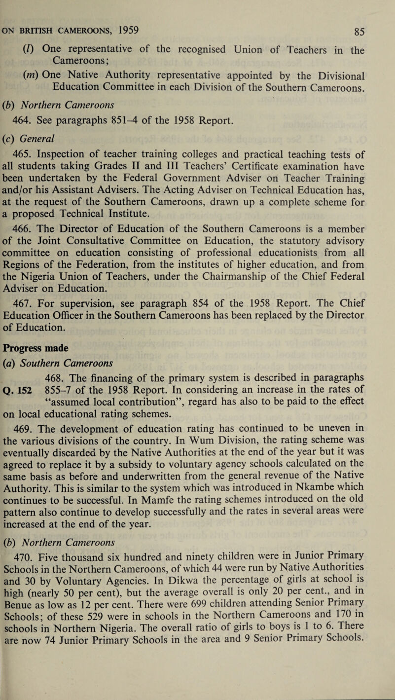 (/) One representative of the recognised Union of Teachers in the Cameroons; (m) One Native Authority representative appointed by the Divisional Education Committee in each Division of the Southern Cameroons. (b) Northern Cameroons 464. See paragraphs 851-4 of the 1958 Report. (c) General 465. Inspection of teacher training colleges and practical teaching tests of all students taking Grades II and III Teachers’ Certificate examination have been undertaken by the Federal Government Adviser on Teacher Training and/or his Assistant Advisers. The Acting Adviser on Technical Education has, at the request of the Southern Cameroons, drawn up a complete scheme for a proposed Technical Institute. 466. The Director of Education of the Southern Cameroons is a member of the Joint Consultative Committee on Education, the statutory advisory committee on education consisting of professional educationists from all Regions of the Federation, from the institutes of higher education, and from the Nigeria Union of Teachers, under the Chairmanship of the Chief Federal Adviser on Education. 467. For supervision, see paragraph 854 of the 1958 Report. The Chief Education Officer in the Southern Cameroons has been replaced by the Director of Education. Progress made (a) Southern Cameroons 468. The financing of the primary system is described in paragraphs Q. 152 855-7 of the 1958 Report. In considering an increase in the rates of “assumed local contribution’’, regard has also to be paid to the effect on local educational rating schemes. 469. The development of education rating has continued to be uneven in the various divisions of the country. In Wum Division, the rating scheme was eventually discarded by the Native Authorities at the end of the year but it was agreed to replace it by a subsidy to voluntary agency schools calculated on the same basis as before and underwritten from the general revenue of the Native Authority. This is similar to the system which was introduced in Nkambe which continues to be successful. In Mamfe the rating schemes introduced on the old pattern also continue to develop successfully and the rates in several areas were increased at the end of the year. (b) Northern Cameroons 470. Five thousand six hundred and ninety children were in Junior Primary Schools in the Northern Cameroons, of which 44 were run by Native Authorities and 30 by Voluntary Agencies. In Dikwa the percentage of girls at school is high (nearly 50 per cent), but the average overall is only 20 per cent., and in Benue as low as 12 per cent. There were 699 children attending Senior Primary Schools; of these 529 were in schools in the Northern Cameroons and 170 in schools in Northern Nigeria. The overall ratio of girls to boys is 1 to 6. There are now 74 Junior Primary Schools in the area and 9 Senior Primary Schools.