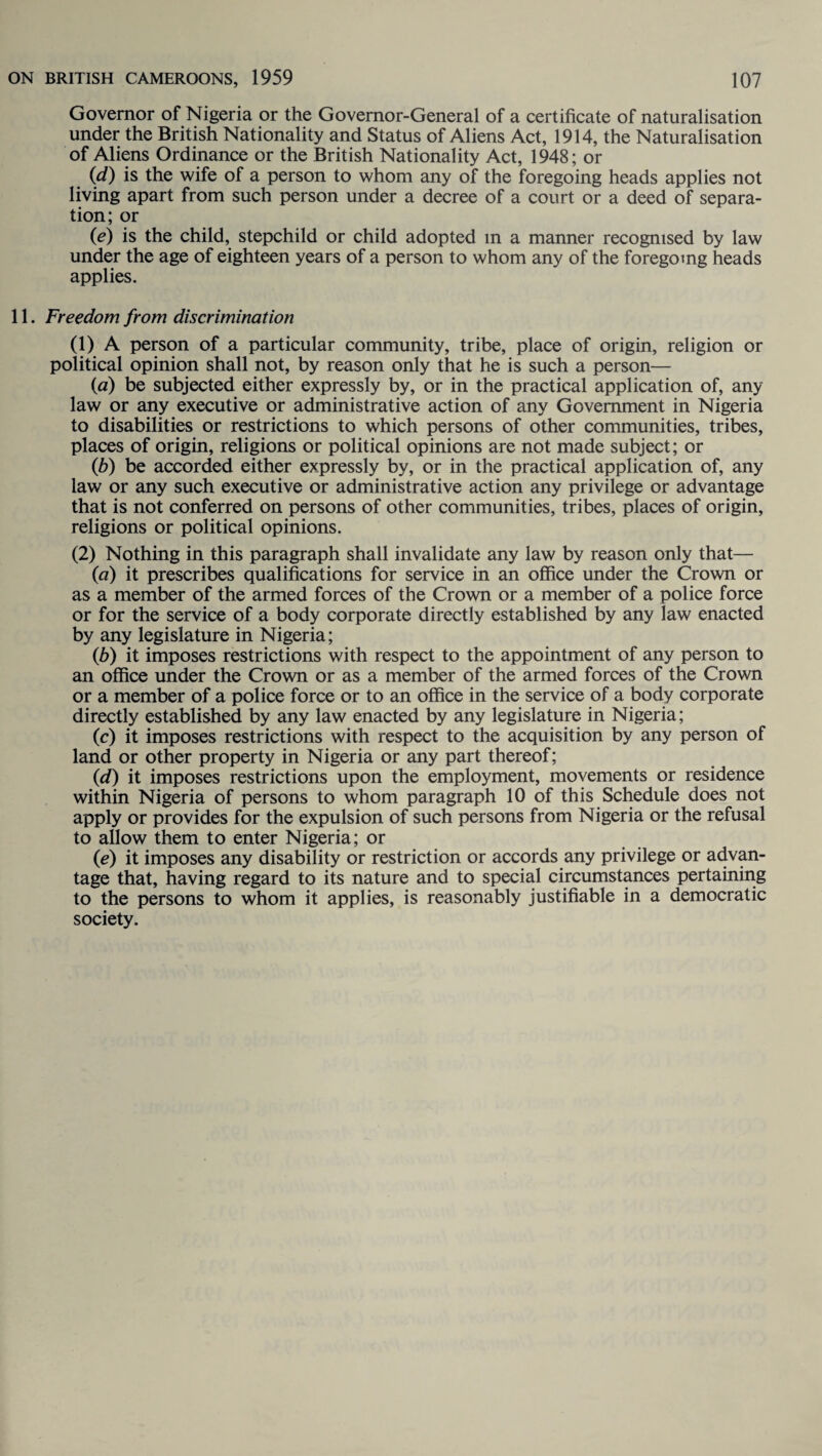 Governor of Nigeria or the Governor-General of a certificate of naturalisation under the British Nationality and Status of Aliens Act, 1914, the Naturalisation of Aliens Ordinance or the British Nationality Act, 1948; or (d) is the wife of a person to whom any of the foregoing heads applies not living apart from such person under a decree of a court or a deed of separa¬ tion; or (e) is the child, stepchild or child adopted m a manner recognised by law under the age of eighteen years of a person to whom any of the foregoing heads applies. 11. Freedom from discrimination (1) A person of a particular community, tribe, place of origin, religion or political opinion shall not, by reason only that he is such a person— (a) be subjected either expressly by, or in the practical application of, any law or any executive or administrative action of any Government in Nigeria to disabilities or restrictions to which persons of other communities, tribes, places of origin, religions or political opinions are not made subject; or (b) be accorded either expressly by, or in the practical application of, any law or any such executive or administrative action any privilege or advantage that is not conferred on persons of other communities, tribes, places of origin, religions or political opinions. (2) Nothing in this paragraph shall invalidate any law by reason only that— {a) it prescribes qualifications for service in an office under the Crown or as a member of the armed forces of the Crown or a member of a police force or for the service of a body corporate directly established by any law enacted by any legislature in Nigeria; (b) it imposes restrictions with respect to the appointment of any person to an office under the Crown or as a member of the armed forces of the Crown or a member of a police force or to an office in the service of a body corporate directly established by any law enacted by any legislature in Nigeria; (c) it imposes restrictions with respect to the acquisition by any person of land or other property in Nigeria or any part thereof; (d) it imposes restrictions upon the employment, movements or residence within Nigeria of persons to whom paragraph 10 of this Schedule does not apply or provides for the expulsion of such persons from Nigeria or the refusal to allow them to enter Nigeria; or (ie) it imposes any disability or restriction or accords any privilege or advan¬ tage that, having regard to its nature and to special circumstances pertaining to the persons to whom it applies, is reasonably justifiable in a democratic society.