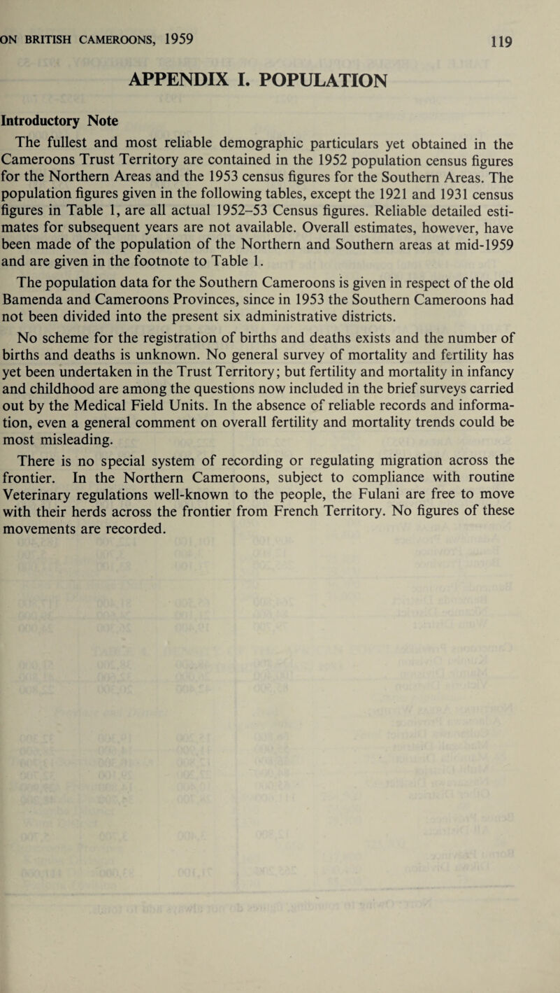 APPENDIX I. POPULATION Introductory Note The fullest and most reliable demographic particulars yet obtained in the Cameroons Trust Territory are contained in the 1952 population census figures for the Northern Areas and the 1953 census figures for the Southern Areas. The population figures given in the following tables, except the 1921 and 1931 census figures in Table 1, are all actual 1952-53 Census figures. Reliable detailed esti¬ mates for subsequent years are not available. Overall estimates, however, have been made of the population of the Northern and Southern areas at mid-1959 and are given in the footnote to Table 1. The population data for the Southern Cameroons is given in respect of the old Bamenda and Cameroons Provinces, since in 1953 the Southern Cameroons had not been divided into the present six administrative districts. No scheme for the registration of births and deaths exists and the number of births and deaths is unknown. No general survey of mortality and fertility has yet been undertaken in the Trust Territory; but fertility and mortality in infancy and childhood are among the questions now included in the brief surveys carried out by the Medical Field Units. In the absence of reliable records and informa¬ tion, even a general comment on overall fertility and mortality trends could be most misleading. There is no special system of recording or regulating migration across the frontier. In the Northern Cameroons, subject to compliance with routine Veterinary regulations well-known to the people, the Fulani are free to move with their herds across the frontier from French Territory. No figures of these movements are recorded.