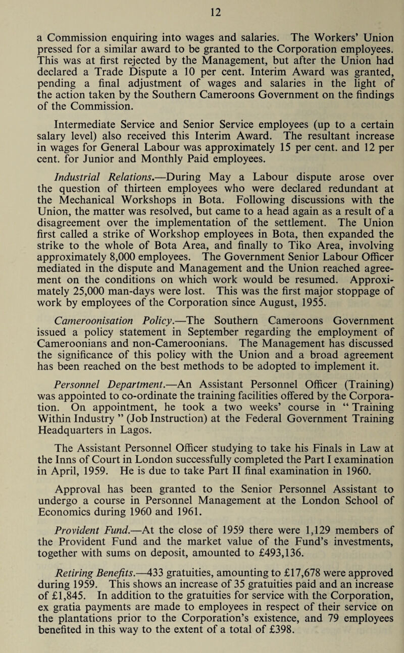 a Commission enquiring into wages and salaries. The Workers’ Union pressed for a similar award to be granted to the Corporation employees. This was at first rejected by the Management, but after the Union had declared a Trade Dispute a 10 per cent. Interim Award was granted, pending a final adjustment of wages and salaries in the light of the action taken by the Southern Cameroons Government on the findings of the Commission. Intermediate Service and Senior Service employees (up to a certain salary level) also received this Interim Award. The resultant increase in wages for General Labour was approximately 15 per cent, and 12 per cent, for Junior and Monthly Paid employees. Industrial Relations.—During May a Labour dispute arose over the question of thirteen employees who were declared redundant at the Mechanical Workshops in Bota. Following discussions with the Union, the matter was resolved, but came to a head again as a result of a disagreement over the implementation of the settlement. The Union first called a strike of Workshop employees in Bota, then expanded the strike to the whole of Bota Area, and finally to Tiko Area, involving approximately 8,000 employees. The Government Senior Labour Officer mediated in the dispute and Management and the Union reached agree¬ ment on the conditions on which work would be resumed. Approxi¬ mately 25,000 man-days were lost. This was the first major stoppage of work by employees of the Corporation since August, 1955. Cameroonisation Policy.—The Southern Cameroons Government issued a policy statement in September regarding the employment of Cameroonians and non-Cameroonians. The Management has discussed the significance of this policy with the Union and a broad agreement has been reached on the best methods to be adopted to implement it. Personnel Department.—An Assistant Personnel Officer (Training) was appointed to co-ordinate the training facilities offered by the Corpora¬ tion. On appointment, he took a two weeks’ course in “ Training Within Industry ” (Job Instruction) at the Federal Government Training Headquarters in Lagos. The Assistant Personnel Officer studying to take his Finals in Law at the Inns of Court in London successfully completed the Part I examination in April, 1959. He is due to take Part II final examination in 1960. Approval has been granted to the Senior Personnel Assistant to undergo a course in Personnel Management at the London School of Economics during 1960 and 1961. Provident Fund.—At the close of 1959 there were 1,129 members of the Provident Fund and the market value of the Fund’s investments, together with sums on deposit, amounted to £493,136. Retiring Benefits.—433 gratuities, amounting to £17,678 were approved during 1959. This shows an increase of 35 gratuities paid and an increase of £1,845. In addition to the gratuities for service with the Corporation, ex gratia payments are made to employees in respect of their service on the plantations prior to the Corporation’s existence, and 79 employees benefited in this way to the extent of a total of £398.