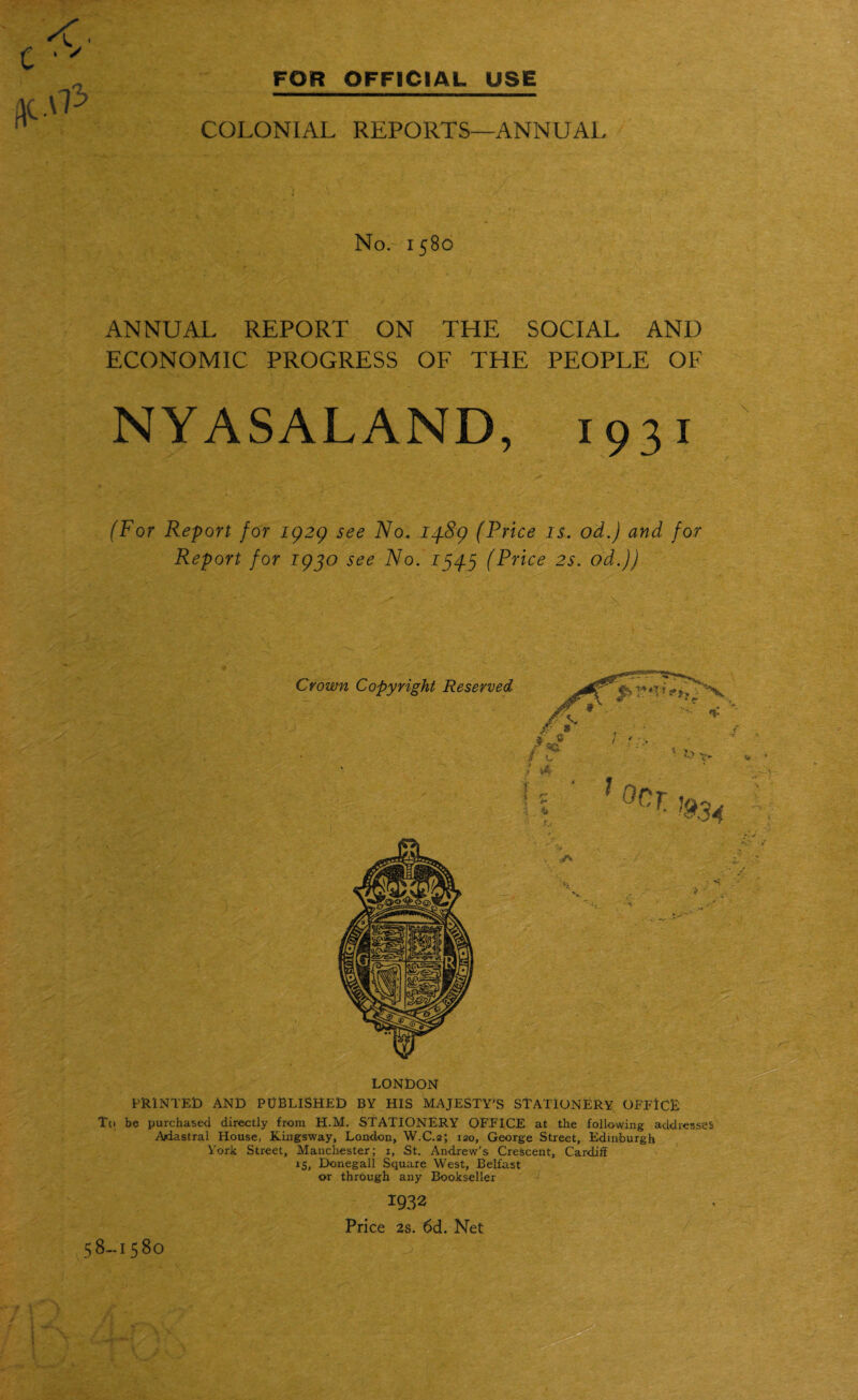 .\P COLONIAL REPORTS—ANNUAL No. 1580 ANNUAL REPORT ON THE SOCIAL AND ECONOMIC PROGRESS OF THE PEOPLE OF NYASALAND, 1931 (For Report for 1929 see No. 14-89 (Price is. od.) and for Report for 1940 see No. 1545 (Price 2s. od.)) \ . > Crown Copyright Reserved > ■ , LONDON PRINTED AND PUBLISHED BY HIS MAJESTY'S STATIONERY OFFICE To be purchased directly from H.M. STATIONERY OFFICE at the following addresses Ariastral House, Kingsway, London, W.C.2; 120, George Street, Edinburgh York Street, Manchester; 1, St. Andrew’s Crescent, Cardiff 15, Donegal! Square West, Belfast or through any Bookseller 1932 Price 2s. 6d. Net 58-1580