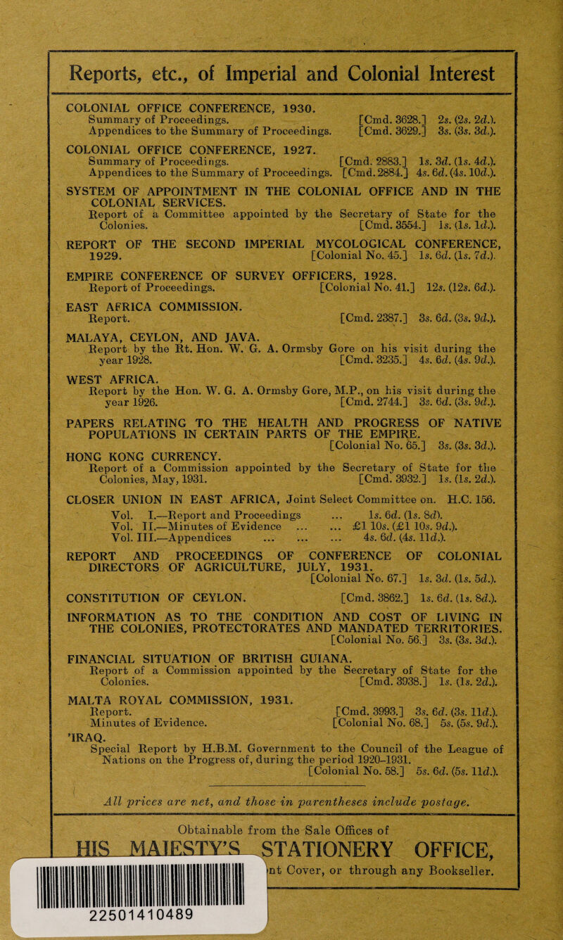 Reports, etc., of Imperial and Colonial Interest COLONIAL OFFICE CONFERENCE, 1930. Summary of Proceedings. / [Cmd. 3628.] 2s. (2s. 2d.). Appendices to the Summary of Proceedings. [Cmd. 3629.] 3s. (3s. 3d.). COLONIAL OFFICE CONFERENCE, 1927.. Summary of Proceedings. [Cmd. 2883.] Is. 3d. (Is. 4d.). Appendices to the Summary of Proceedings. [Cmd. 2884.] 4s. 6d. (4s. 10d.). SYSTEM OF APPOINTMENT IN THE COLONIAL OFFICE AND IN THE COLONIAL SERVICES. Report of h Committee appointed by the Secretary of State for the Colonies. [Cmd. 3554.] Is. (Is. Id.). REPORT OF THE SECOND IMPERIAL MYCOLOGICAL CONFERENCE, 1929. [Colonial No,,45.] Is. 6d. (Is. Id.). EMPIRE CONFERENCE OF SURVEY OFFICERS, 1928. Report of Proceedings. [Colonial No. 41.] 12s. (12s. 6d.). EAST AFRICA COMMISSION. Report. [Cmd. 2387.] 3s. 6d. (3s. 9d.). MALAYA, CEYLON, AND JAVA. Report by the Rt. Hon. W. G. A. Ormsby Gore on his visit during the year 1928. [Cmd. 3235.] 4s. 6d. (4s. 9d.). WEST AFRICA. Report by the Hon. W. G. A. Ormsby Gore, M.P., on his visit during the year 1926. [Cmd. 2744.] 3s. 6d. (3s. 9d.). PAPERS RELATING TO THE HEALTH AND PROGRESS OF NATIVE POPULATIONS IN CERTAIN PARTS OF THE EMPIRE. [Colonial No. 65.] 3s. (3s. 3d.). HONG KONG CURRENCY. Report of a Commission appointed by the Secretary of State for the Colonies, May, 1931. [Cmd. 3932.] Is. (Is. 2d.). CLOSER UNION IN EAST AFRICA, Joint Select Committee on. H.C. 156. Vol. I.—Report and Proceedings ... Is. 6d. (Is. 8d). Vol. II.—Minutes of Evidence . £1 10s. (£1 10s. 9d.). Vol. III.—Appendices . 4s. 6d. (4s. lid.). REPORT AND PROCEEDINGS OF CONFERENCE OF COLONIAL DIRECTORS OF AGRICULTURE, JULY, 1931. [Colonial No. 67.] Is. 3d. (Is. 5d.). CONSTITUTION OF CEYLON. [Cmd. 3862.] Is. 6d. (Is. 8d.). INFORMATION AS TO THE CONDITION AND COST OF LIVING IN THE COLONIES, PROTECTORATES AND MANDATED TERRITORIES. [Colonial No. 56.] 3s. (3s. 3d.). FINANCIAL SITUATION OF BRITISH GUIANA. Report of a Commission appointed by the Secretary of State for the Colonies. [Cmd. 3938.] Is. (Is. 2d.). MALTA ROYAL COMMISSION, 1931. Report. [Cmd. 3993.] 3s. 6d. (3s. lid.). Minutes of Evidence. [Colonial No. 68.] 5s. (5s. 9d.). ’IRAQ. Special Report by H.B.M. Government to the Council of the League of Nations on the Progress of, during the period 1920-1931. [Colonial No. 58.] 5s. 6d. (5s. lid.). All prices are net, and those in parentheses include postage. Obtainable from the Sale Offices of HIS.MAJESTY'S. .STATIONERY OFFICE, 22501410489 nt Cover, or through any Bookseller.