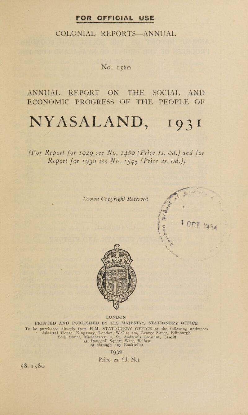 COLONIAL REPORTS—ANNUAL No. 1580 ANNUAL REPORT ON THE SOCIAL AND ECONOMIC PROGRESS OF THE PEOPLE OF NYASALAND, 1931 (For Report for 1929 see No. 1489 (Price is. od.) and for Report for 1930 see No. 1545 (Price 2s. od.)) LONDON PRINTED AND PUBLISHED BY HIS MAJESTY'S STATIONERY OFFICE To be purchased directly from H.M. STATIONERY OFFICE at the following addresses • Ajdastral House, Kingsway, London, W.C.2; 120, George Street, Edinburgh York Street, Manchester; 1, St. Andrew’s Crescent, Cardiff 15, Donegall Square West, Belfast or through any Bookseller 1932 Price 2s. 6d. Net 58-1580