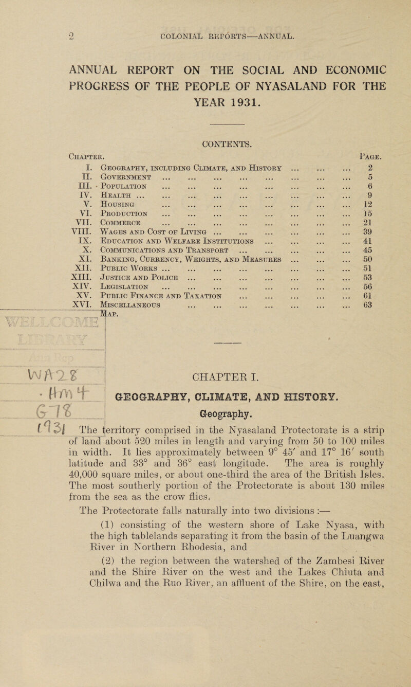 ANNUAL REPORT ON THE SOCIAL AND ECONOMIC PROGRESS OF THE PEOPLE OF NYASALAND FOR THE YEAR 1931. Chapter. CONTENTS. Page. I. II. III. IV. V. VI. VII. VIII. IX. X. XI. XII. XIII. XIV. XV. XVI. % 7^ er Geography, including Climate, and History Government Population Health ... Housing Production Commerce Wages and Cost of Living Education and Welfare Institutions Communications and Transport Banking, Currency, Weights, and Measures Public Works. Justice and Police . Legislation . Public Finance and Taxation Miscellaneous . Map. 2 5 6 9 12 15 21 39 41 45 50 51 53 56 61 63 W }\ ‘2. % CHAPTER I. ' M'AI 1 GEOGRAPHY, CLIMATE, AND HISTORY. & I 6 Geography. The territory comprised in the Nyasaland Protectorate is a strip of land about 520 miles in length and varying from 50 to 100 miles in width. It lies approximately between 9° 45' and 17° 16; south latitude and 33° and 36° east longitude. The area is roughly 40,000 square miles, or about one-third the area of the British Isles. The most southerly portion of the Protectorate is about 130 miles from the sea as the crow flies. The Protectorate falls naturally into two divisions :— (1) consisting of the western shore of Lake Nyasa, with the high tablelands separating it from the basin of the Luangwa River in Northern Rhodesia, and (2) the region between the watershed of the Zambesi River and the Shire River on the west and the Lakes Chiuta and Chilwa and the Ruo River, an affluent of the Shire, on the east,