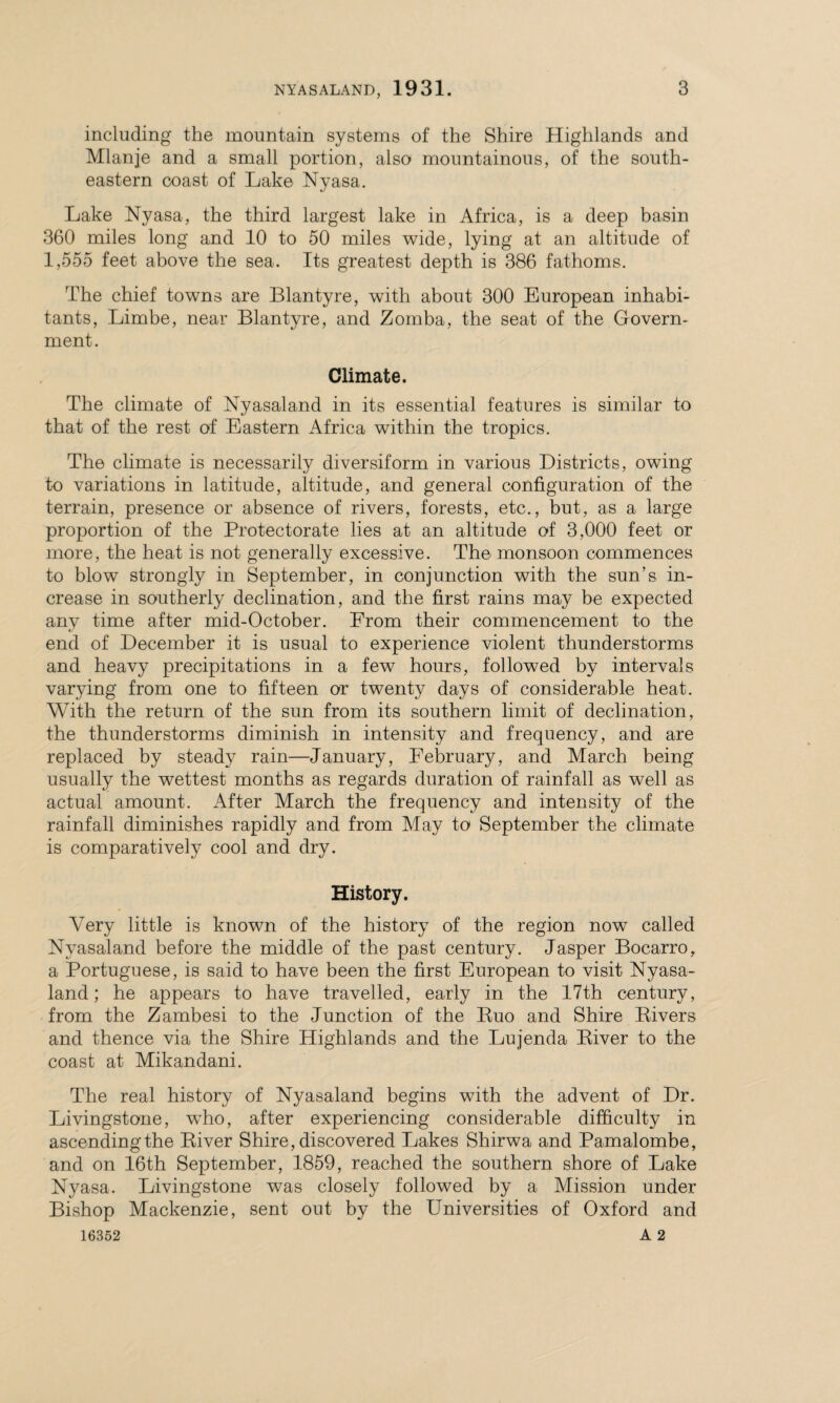 including the mountain systems of the Shire Highlands and Mlanje and a small portion, also mountainous, of the south¬ eastern coast of Lake Nyasa. Lake Nyasa, the third largest lake in Africa, is a deep basin 360 miles long and 10 to 50 miles wide, lying at an altitude of 1,555 feet above the sea. Its greatest depth is 386 fathoms. The chief towns are Blantyre, with about 300 European inhabi¬ tants, Limbe, near Blantyre, and Zomba, the seat of the Govern¬ ment. Climate. The climate of Nyasaland in its essential features is similar to that of the rest of Eastern Africa within the tropics. The climate is necessarily diversiform in various Districts, owing to variations in latitude, altitude, and general configuration of the terrain, presence or absence of rivers, forests, etc., but, as a large proportion of the Protectorate lies at an altitude of 3,000 feet or more, the heat is not generally excessive. The monsoon commences to blow strongly in September, in conjunction with the sun’s in¬ crease in southerly declination, and the first rains may he expected any time after mid-October. From their commencement to the end of December it is usual to experience violent thunderstorms and heavy precipitations in a few hours, followed by intervals varying from one to fifteen or twenty days of considerable heat. With the return of the sun from its southern limit of declination, the thunderstorms diminish in intensity and frequency, and are replaced by steady rain—January, February, and March being usually the wettest months as regards duration of rainfall as well as actual amount. After March the frequency and intensity of the rainfall diminishes rapidly and from May to September the climate is comparatively cool and dry. History. Very little is known of the history of the region now called Nyasaland before the middle of the past century. Jasper Bocarro, a Portuguese, is said to have been the first European to visit Nyasa¬ land; he appears to have travelled, early in the 17th century, from the Zambesi to the Junction of the Ruo and Shire Rivers and thence via the Shire Highlands and the Lujenda River to the coast at Mikandani. The real history of Nyasaland begins with the advent of Dr. Livingstone, wTho, after experiencing considerable difficulty in ascending the River Shire, discovered Lakes Shirwa and Pamalombe, and on 16th September, 1859, reached the southern shore of Lake Nyasa. Livingstone was closely followed by a Mission under Bishop Mackenzie, sent out by the Universities of Oxford and