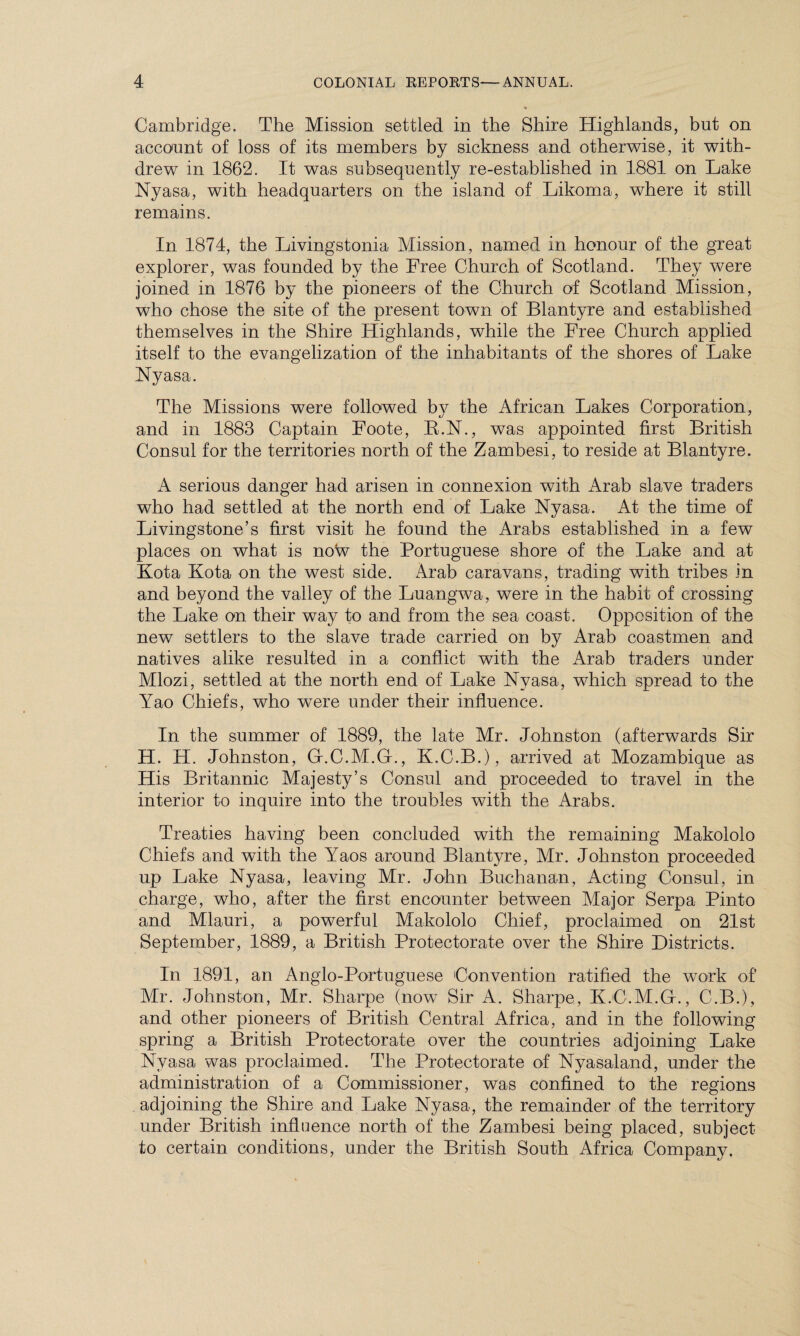 Cambridge. The Mission settled in the Shire Highlands, but on account of loss of its members by sickness and otherwise, it with¬ drew in 1862. It was subsequently re-established in 1881 on Lake Nyasa, with headquarters on the island of Likoma, where it still remains. In 1874, the Livingstonia Mission, named in honour of the great explorer, was founded by the Free Church of Scotland. They were joined in 1876 by the pioneers of the Church of Scotland Mission, who chose the site of the present town of Blantyre and established themselves in the Shire Highlands, while the Free Church applied itself to the evangelization of the inhabitants of the shores of Lake Nyasa. The Missions were followed b}^ the African Lakes Corporation, and in 1883 Captain Foote, E.N., was appointed first British Consul for the territories north of the Zambesi, to reside at Blantyre. A serious danger had arisen in connexion with Arab slave traders who had settled at the north end of Lake Nyasa. At the time of Livingstone’s first visit he found the Arabs established in a few places on what is now the Portuguese shore of the Lake and at Kota Kota on the west side. Arab caravans, trading with tribes in and beyond the valley of the Luangwa, were in the habit of crossing the Lake on their way to and from the sea coast. Opposition of the new settlers to the slave trade carried on by Arab coastmen and natives alike resulted in a conflict with the Arab traders under Mlozi, settled at the north end of Lake Nyasa, which spread to the lrao Chiefs, who were under their influence. In the summer of 1889, the late Mr. Johnston (afterwards Sir H. H. Johnston, G.C.M.G., K.C.B.), arrived at Mozambique as His Britannic Majesty’s Consul and proceeded to travel in the interior to inquire into the troubles with the Arabs. Treaties having been concluded with the remaining Makololo Chiefs and with the Yaos around Blantyre, Mr. Johnston proceeded up Lake Nyasa, leaving Mr. John Buchanan, Acting Consul, in charge, who, after the first encounter between Major Serpa Pinto and Mlauri, a powerful Makololo Chief, proclaimed on 21st September, 1889, a British Protectorate over the Shire Districts. In 1891, an Anglo-Portuguese Convention ratified the work of Mr. Johnston, Mr. Sharpe (now Sir A. Sharpe, K.C.M.G., C.B.), and other pioneers of British Central Africa, and in the following spring a British Protectorate over the countries adjoining Lake Nvasa was proclaimed. The Protectorate of Nyasaland, under the administration of a Commissioner, was confined to the regions adjoining the Shire and Lake Nyasa, the remainder of the territory under British influence north of the Zambesi being placed, subject to certain conditions, under the British South Africa Company.