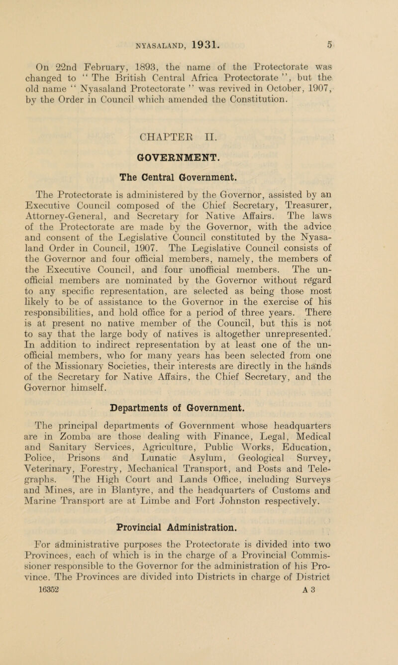 On 22nd February, 1893, the name of the Protectorate was changed to ‘ ‘ The British Central Africa Protectorate ’ ’, but the old name “ Nyasaland Protectorate ” was revived in October, 1907, by the Order in Council which amended the Constitution. CHAPTER II. GOVERNMENT. The Central Government. The Protectorate is administered by the Governor, assisted by an Executive Council composed of the Chief Secretary, Treasurer, Attorney-General, and Secretary for Native Affairs. The laws of the Protectorate are made by the Governor, with the advice and consent of the Legislative Council constituted by the Nyasa¬ land Order in Council, 1907. The Legislative Council consists of the Governor and four official members, namely, the members of the Executive Council, and four unofficial members. The un¬ official members are nominated by the Governor without re'gard to any specific representation, are selected as being those most likely to be of assistance to the Governor in the exercise of his responsibilities, and hold office for a period of three years. There is at present no native member of the Council, but this is not to say that the large body of natives is altogether unrepresented. In addition to indirect representation by at least one of the un¬ official members, who' for many years has been selected from one of the Missionary Societies, their interests are directly in the hands of the Secretary for Native Affairs, the Chief Secretary, and the Governor himself. Departments of Government. The principal departments of Government whose headquarters are in Zomba are those dealing with Finance, Legal, Medical and Sanitary Services, Agriculture, Public Works, Education, Police, Prisons and Lunatic Asylum, Geological Survey, Veterinary, Forestry, Mechanical Transport, and Posts and Tele¬ graphs. The High Court and Lands Office, including Surveys and Mines, are in Blantyre, and the headquarters of Customs and Marine Transport are at Limbe and Fort Johnston respectively. Provincial Administration. For administrative purposes the Protectorate is divided into two Provinces, each of which is in the charge of a Provincial Commis¬ sioner responsible to the Governor for the administration of his Pro¬ vince. The Provinces are divided into Districts in charge of District