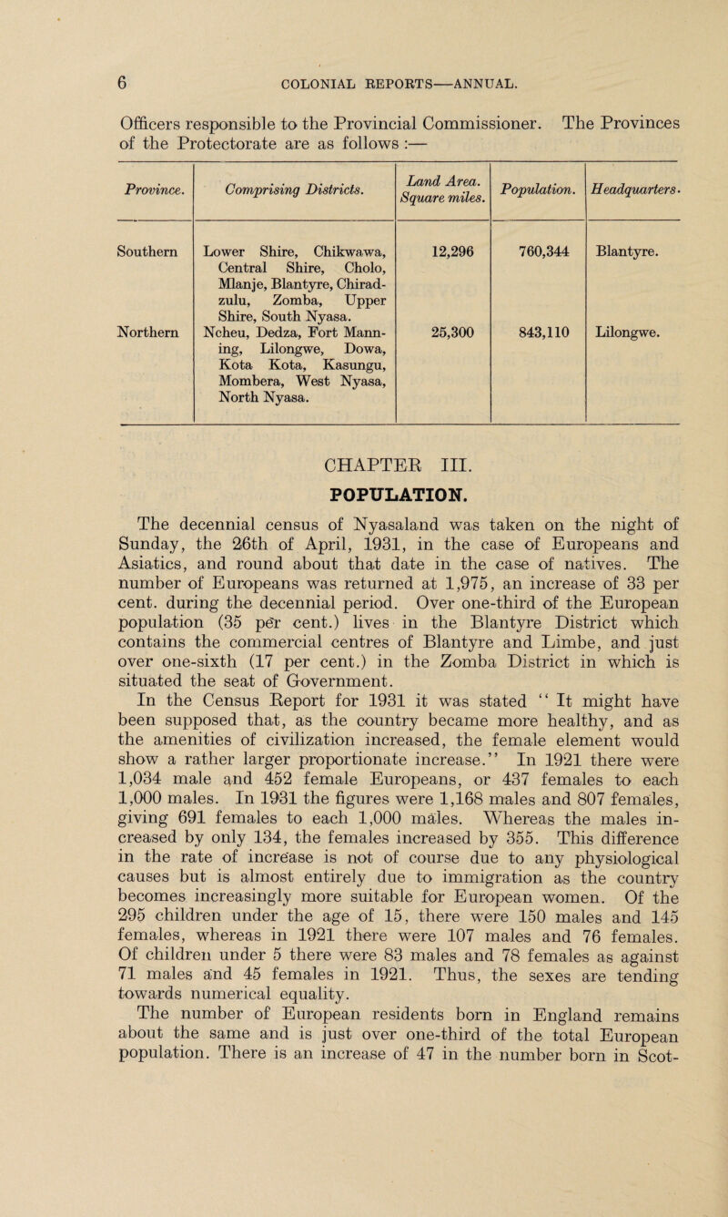 Officers responsible to the Provincial Commissioner. The Provinces of the Protectorate are as follows :— Province. Comprising Districts. Land Area. Square miles. Population. Headquarters. Southern Lower Shire, Chikwawa, Central Shire, Cholo, Mlanje, Blantyre, Chirad- zulu, Zomba, Upper Shire, South Nyasa. 12,296 760,344 Blantyre. Northern Ncheu, Dedza, Fort Mann¬ ing, Lilongwe, Dowa, Kota Kota, Kasungu, Mombera, West Nyasa, North Nyasa. 25,300 843,110 Lilongwe. CHAPTER III. POPULATION. The decennial census of Nyasaland was taken on the night of Sunday, the 26th of April, 1931, in the case of Europeans and Asiatics, and round about that date in the case of natives. The number of Europeans was returned at 1,975, an increase of 33 per cent, during the decennial period. Over one-third of the European population (35 p£r cent.) lives in the Blantyre District which contains the commercial centres of Blantyre and Limbe, and just over one-sixth (17 per cent.) in the Zomba District in which is situated the seat of Government. In the Census Report for 1931 it was stated “ It might have been supposed that, as the country became more healthy, and as the amenities of civilization increased, the female element would show a rather larger proportionate increase.” In 1921 there were 1,034 male and 452 female Europeans, or 437 females to each 1,000 males. In 1931 the figures were 1,168 males and 807 females, giving 691 females to each 1,000 males. Whereas the males in¬ creased by only 134, the females increased by 355. This difference in the rate of increase is not of course due to any physiological causes but is almost entirely due to immigration as the country becomes increasingly more suitable for European women. Of the 295 children under the age of 15, there were 150 males and 145 females, whereas in 1921 there were 107 males and 76 females. Of children under 5 there were 83 males and 78 females as against 71 males and 45 females in 1921. Thus, the sexes are tending towards numerical equality. The number of European residents born in England remains about the same and is just over one-third of the total European population. There is an increase of 47 in the number born in Scot-