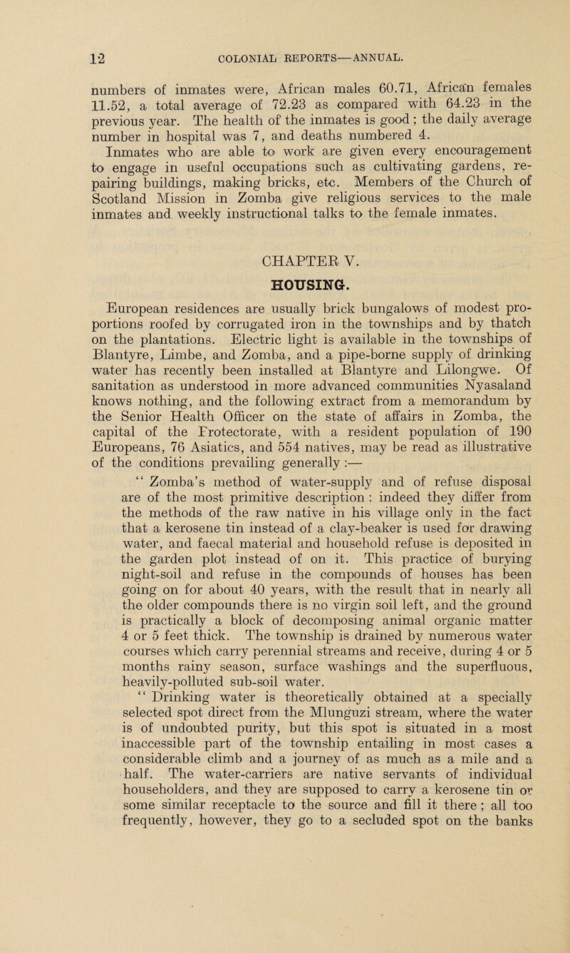 numbers of inmates were, African males 60.71, African females 11.52, a total average of 72.23 as compared with 64.23 in the previous year. The health of the inmates is good ; the daily average number in hospital was 7, and deaths numbered 4. Inmates who are able to< work are given every encouragement to engage in useful occupations such as cultivating gardens, re¬ pairing buildings, making bricks, etc. Members of the Church of Scotland Mission in Zomba give religious services to the male inmates and weekly instructional talks to the female inmates. CHAPTER V. HOUSING. European residences are usually brick bungalows of modest pro¬ portions roofed by corrugated iron in the townships and by thatch on the plantations. Electric light is available in the townships of Blantyre, Limbe, and Zomba, and a pipe-borne supply of drinking water has recently been installed at Blantyre and Lilongwe. Of sanitation as understood in more advanced communities Nyasaland knows nothing, and the following extract from a memorandum by the Senior Health Officer on the state of affairs in Zomba, the capital of the Protectorate, with a resident population of 190 Europeans, 76 Asiatics, and 554 natives, may be read as illustrative of the conditions prevailing generally :— Zomba’s method of water-supply and of refuse disposal are of the most primitive description : indeed they differ from the methods of the raw native in his village only in the fact that a kerosene tin instead of a clay-beaker is used for drawing water, and faecal material and household refuse is deposited in the garden plot instead of on it. This practice of burying night-soil and refuse in the compounds of houses has been going on for about 40 years, with the result that in nearly all the older compounds there is no virgin soil left, and the ground is practically a block of decomposing animal organic matter 4 or 5 feet thick. The township is drained by numerous water courses which carry perennial streams and receive, during 4 or 5 months rainy season, surface washings and the superfluous, heavily-polluted sub-soil water. “ Drinking water is theoretically obtained at a specially selected spot direct from the Mlunguzi stream, where the water is of undoubted purity, but this spot is situated in a most inaccessible part of the township entailing in most cases a considerable climb and a journey of as much as a mile and a half. The water-carriers are native servants of individual householders, and they are supposed to carry a kerosene tin or some similar receptacle to the source and fill it there ; all too frequently, however, they go to a secluded spot on the banks