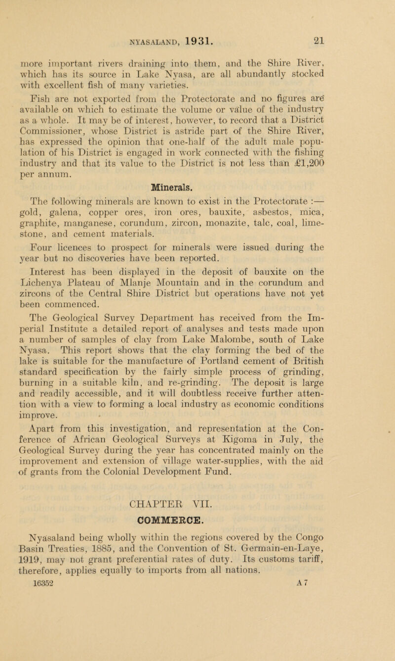 more important rivers draining into them, and the Shire River, which has its source in Lake Nyasa, are all abundantly stocked with excellent fish of many varieties. Fish are not exported from the Protectorate and no figures are available on which to estimate the volume or value of the industry as a whole. It may be of interest, however, to record that a District Commissioner, whose District is astride part of the Shire River, has expressed the opinion that one-half of the adult male popu¬ lation of his District is engaged in work connected with the fishing industrv and that its value to the District is not less than Tl,200 «y ' per annum. Minerals. The following minerals are known to exist in the Protectorate :— gold, galena, copper ores, iron ores, bauxite, asbestos, mica, graphite, manganese, corundum, zircon, monazite, talc, coal, lime¬ stone, and cement materials. Four licences to prospect for minerals were issued during the year but no discoveries have been reported. Interest has been displayed in the deposit of bauxite on the Lichenya Plateau of Mlanje Mountain and in the corundum and zircons of the Central Shire District but operations have not yet been commenced. The Geological Survey Department has received from the Im¬ perial Institute a detailed report of' analyses and tests made upon a number of samples of clay from Lake Malombe, south of Lake Nyasa. This report shows that the clay forming the bed of the lake is suitable for the manufacture of Portland cement of British standard specification by the fairly simple process of grinding, burning in a suitable kiln, and re-grinding. The deposit is large and readilv accessible, and it will doubtless receive further atten- tion with a view to forming a local industry as economic conditions improve. Apart from this investigation, and representation at the Con¬ ference of African Geological Surveys at Kigoma in July, the Geological Survey during the year has concentrated mainly on the improvement and extension of village water-supplies, with the aid of grants from the Colonial Development Fund. CHAPTER VII. COMMERCE. Nyasaland being wholly within the regions covered by the Congo Basin Treaties, 1885, and the Convention of St. Germain-en-Laye, 1919, may not grant preferential rates of duty. Its customs tariff, therefore, applies equally to imports from all nations.