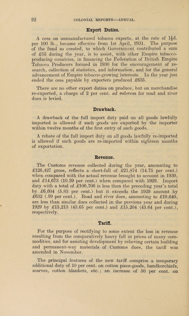 Export Duties. A cess on unmanufactured tobacco exports, at the rate of ljd. per 100 lb., became effective from 1st April, 1931. The purpose of the fund so created, to which Government contributed a sum of £55 during the year, is to assist, with other Empire tobacco- producing countries, in financing the Federation of British Empire Tobacco Producers formed in 1930 for the encouragement of re¬ search, collection of statistics, and information, and for the general advancement of Empire tobacco-growing interests. In the year just ended the cess payable by exporters produced £635. There are no other export duties on produce, but on merchandise re-exported, a charge of 2 per cent, ad valorem for road and river dues is levied. Drawback. A drawback of the full import duty paid on all goods lawfully imported is allowed if such goods are exported by the importer within twelve months of the first entry of such goods. A rebate of the full import duty on all goods lawfully re-imported is allowed if such goods are re-imported within eighteen months of exportation. Revenue. The Customs revenue collected during the year, amounting to T126,427 gross, reflects a short-fall of T21,874 (14.75 per cent.) when compared with the actual revenue brought to account in 1930, and T14,673 (10.39 per cent.) when compared with 1929. Import duty with a total of T106,706 is less than the preceding year’s total by T6,604 (5.83 per cent.) but it exceeds the 1929 amount by T632 (.59 per cent.). Road and river dues, amounting to T19,640, are less than similar dues collected in the previous year and during 1929 by T15,213 (43.65 per cent.) and T15,204 (43.64 per cent.), respectively. Tariff. For the purpose of rectifying to some extent the loss in revenue resulting from the comparatively heavy fall in prices of many com¬ modities, and for assisting development by relieving certain building and permanent-way materials of Customs dues, the tariff was amended in November. The principal features of the new tariff comprise a temporary additional duty of 10 per cent, on cotton piece-goods, handkerchiefs, scarves, cotton blankets, etc. ; an increase of 50 per cent, on