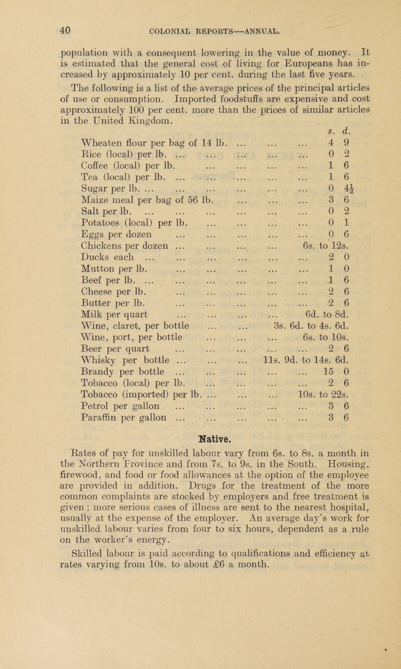 population with a consequent lowering in the value of money. It is estimated that the general cost of living for Europeans has in¬ creased by approximately 10 per cent, during the last five years. The following is a list of the average prices of the principal articles of use or consumption. Imported foodstuffs are expensive and cost approximately 100 per cent, more than the prices of similar article in the United Kingdom. s. d. Wheaten flour per bag of 14 lb. ... • • • 4 9 Rice (local) per lb. ... , . . 0 2 Coffee (local) per lb. ... 1 6 Tea (local) per lb. . . • 1 6 Sugar per lb. ... • . . 0 4| Maize meal per bag of 56 lb. • . . 3 6 Salt per lb. • . • 0 2 Potatoes (local) per lb. • . • 0 1 Eggs per dozen • • . 0 6 Chickens per dozen ... • • • 6s. to 12s. Ducks each • • • 2 0 Mutton per lb. • • • 1 0 Beef per lb. ... • • • 1 6 Cheese per lb. • • • 2 6 Butter per lb. • • • 2 6 Milk per quart • . . 6d. to 8d. Wine, claret, per bottle 3s. 6d. to 4s. 6d. Wine, port, per bottle • • • 6s. to 10s. Beer per quart . . . 2 6 Whisky per bottle ... 11s. 9d. to 14s. 6d. Brandy per bottle . . • ... 15 0 Tobacco (local) per lb. • • . 2 6 Tobacco (imported) per lb. ... • . » 10s. to 22s. Petrol per gallon • • • 3 6 Paraffin per gallon ... . . . 3 6 Native. Rates of pay for unskilled labour vary from 6s. to 8s. a month in the Northern Province and from 7s. to 9s, in the South. Housing, firewood, and food or food allowances at the option of the employee are provided in addition. Drugs for the treatment of the more common complaints are stocked by employers and free treatment is given ; more serious cases of illness are sent to the nearest hospital, usually at the expense of the employer. An average day’s work for unskilled labour varies from four to six hours, dependent as a rule on the worker’s energy. Skilled labour is paid according to qualifications and efficiency at rates varying from 10s. to about T6 a month.