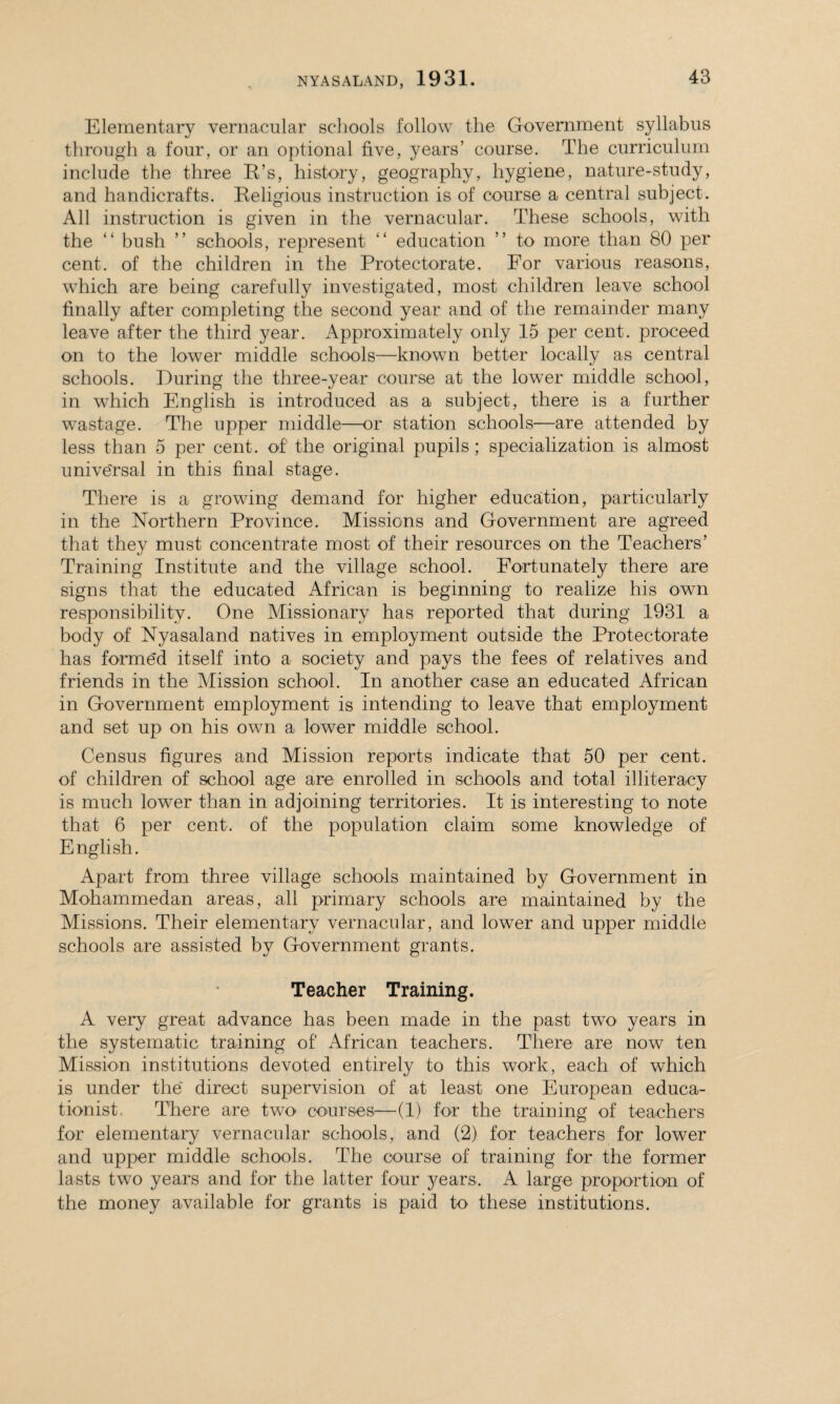 Elementary vernacular schools follow the Government syllabus through a four, or an optional five, years’ course. The curriculum include the three B’s, history, geography, hygiene, nature-study, and handicrafts. Beligious instruction is of course a central subject. All instruction is given in the vernacular. These schools, with the “ bush ” schools, represent “ education ” to more than 80 per cent, of the children in the Protectorate. For various reasons, which are being carefully investigated, most children leave school finally after completing the second year and of the remainder many leave after the third year. Approximately only 15 per cent, proceed on to the lower middle schools—known better locally as central schools. During the three-year course at the lower middle school, in which English is introduced as a subject, there is a further wastage. The upper middle—or station schools—are attended by less than 5 per cent, of the original pupils ; specialization is almost universal in this final stage. There is a growing demand for higher education, particularly in the Northern Province. Missions and Government are agreed that they must concentrate most of their resources on the Teachers’ Training Institute and the village school. Fortunately there are signs that the educated African is beginning to realize his own responsibility. One Missionary has reported that during 1931 a body of Nyasaland natives in employment outside the Protectorate has formed itself into a society and pays the fees of relatives and friends in the Mission school. In another case an educated African in Government employment is intending to leave that employment and set up on his own a lower middle school. Census figures and Mission reports indicate that 50 per cent, of children of school age are enrolled in schools and total illiteracy is much lower than in adjoining territories. It is interesting to note that 6 per cent, of the population claim some knowledge of English. Apart from three village schools maintained by Government in Mohammedan areas, all primary schools are maintained by the Missions. Their elementary vernacular, and lower and upper middle schools are assisted by Government grants. Teacher Training. A very great advance has been made in the past two years in the systematic training of African teachers. There are now ten Mission institutions devoted entirely to this work, each of which is under the direct supervision of at least one European educa¬ tionist, There are two courses—(1) for the training of teachers for elementary vernacular schools, and (2) for teachers for lower and upper middle schools. The course of training for the former lasts two years and for the latter four j^ears. A large proportion of the money available for grants is paid to these institutions.