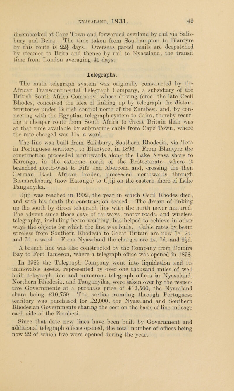 disembarked at Cape Town and forwarded overland by rail via Salis¬ bury and Beira. The time taken from Southampton to Blantyre by this route is 22 J days. Overseas parcel mails are despatched by steamer to Beira and thence by rail to Nyasaland, the transit time from London averaging 41 days. Telegraphs. The main telegraph system was originally constructed by the African Transcontinental Telegraph Company, a subsidiary of the British South Africa Company, whose driving force, the late Cecil Bhodes, conceived the idea of linking up by telegraph the distant territories under British control north of the Zambesi, and, by con¬ necting with the Egyptian telegraph system to Cairo, thereby secur¬ ing a cheaper route from South Africa to Great Britain than was at that time available by submarine cable from Cape Town, where the rate charged was 11s. a word. The line was built from Salisbury, Southern Rhodesia, via Tete in Portuguese territory, to Blantyre, in 1896. From Blantyre the construction proceeded northwards along the Lake Nyasa shore to Karonga, in the extreme north of the Protectorate, where it branched north-west to Fife and Abercorn and, crossing the then German East African border, proceeded northwards through Bismarcksburg (now Kasanga) to Ujiji on the eastern shore of Lake Tanganyika. Ujiji was reached in 1902, the year in which Cecil Rhodes died, and with his death the construction ceased. The dream of linking up the south by direct telegraph line with the north never matured. The advent since those days of railways, motor roads, and wireless telegraphy, including beam working, has helped to achieve in other ways the objects for which the line was built. Cable rates by beam wireless from Southern Rhodesia to Great Britain are now Is. 2d. and 7d. a word. From Nyasaland the charges are Is. 7d. and 9Jd. A branch line was also constructed by the Company from Domira Bay to Fort Jameson, where a telegraph office was opened in 1898. In 1925 the Telegraph Company went into liquidation and its immovable assets, represented by over one thousand miles of well built telegraph line and numerous telegraph offices in Nyasaland, Northern Rhodesia, and Tanganyika, were taken over by the respec¬ tive Governments at a purchase price of T12,500, the Nyasaland share being T10,750. The section running through Portuguese territory was purchased for T2,000, the Nyasaland and Southern Rhodesian Governments sharing the coet on the basis of line mileage each side of the Zambesi. Since that date new lines have been built by Government and additional telegraph offices opened, the total number of offices being now 22 of which five were opened during the year.