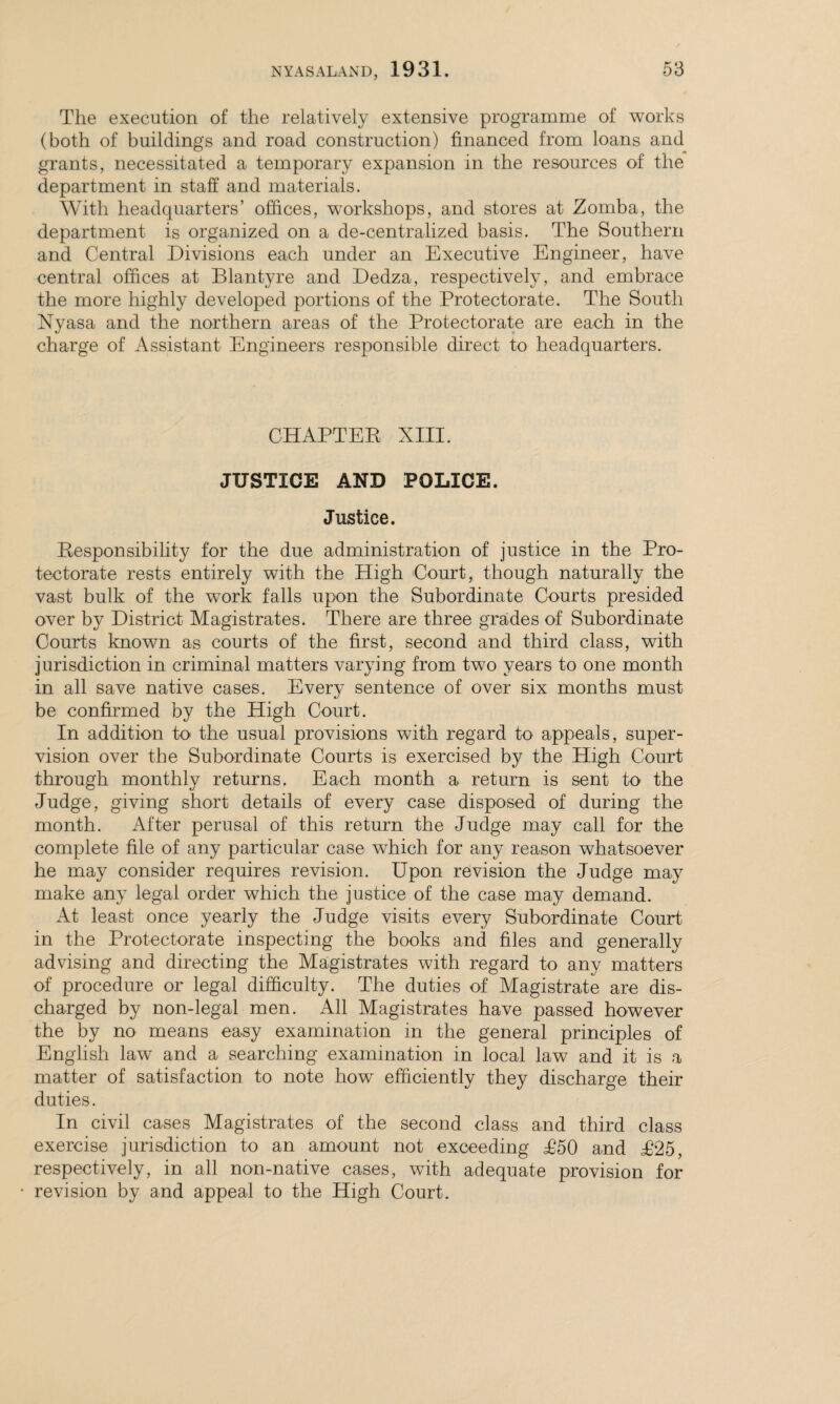 The execution of the relatively extensive programme of works (both of buildings and road construction) financed from loans and grants, necessitated a temporary expansion in the resources of the department in staff and materials. With headquarters’ offices, workshops, and stores at Zomba, the department is organized on a de-centralized basis. The Southern and Central Divisions each under an Executive Engineer, have central offices at Blantyre and Dedza, respectively, and embrace the more highly developed portions of the Protectorate. The South Nyasa and the northern areas of the Protectorate are each in the charge of Assistant Engineers responsible direct to headquarters. CHAPTER XIII. JUSTICE AND POLICE. Justice. Responsibility for the due administration of justice in the Pro¬ tectorate rests entirely with the High 'Court, though naturally the vast bulk of the work falls upon the Subordinate Courts presided over by District Magistrates. There are three grades of Subordinate Courts known as courts of the first, second and third class, with jurisdiction in criminal matters varying from two years to one month in all save native cases. Every sentence of over six months must be confirmed by the High Court. In addition to the usual provisions with regard to appeals, super¬ vision over the Subordinate Courts is exercised by the High Court through monthly returns. Each month a return is sent k> the Judge, giving short details of every case disposed of during the month. After perusal of this return the Judge may call for the complete file of any particular case which for any reason whatsoever he may consider requires revision. Upon revision the Judge may make any legal order which the justice of the case may demand. At least once yearly the Judge visits every Subordinate Court in the Protectorate inspecting the books and files and generally advising and directing the Magistrates with regard to any matters of procedure or legal difficulty. The duties of Magistrate are dis¬ charged by non-legal men. All Magistrates have passed however the by no means easy examination in the general principles of English law and a searching examination in local law and it is a matter of satisfaction to note how efficiently they discharge their duties. In civil cases Magistrates of the second class and third class exercise jurisdiction to an amount not exceeding T50 and T25, respectively, in all non-native cases, with adequate provision for • revision by and appeal to the High Court.