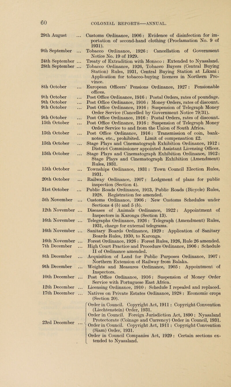29th August 9th September ... 24th September ... 28th September ... 8th October 9th October 9th October 9 th October 9th October 15th October 15th October 15th October 15th October 15th October 20th October 31st October 5th November ... 12th November ... 16th November ... 16th November ... 16th November ... 7th December 8th December 9th December 10th December ... 12th December ... 17th December ... 23rd December ... Customs Ordinance, 1906 : Evidence of disinfection for im¬ portation of second-hand clothing (Proclamation No. 9 of 1931). Tobacco Ordinance, 1926: Cancellation of Government Notice No. 19 of 1929. Treaty of Extradition with Monaco : Extended to Nyasaland. Tobacco Ordinance, 1926, Tobacco Buyers (Central Buying Station) Rules, 1931, Central Buying Station at Likani: Application for tobacco-buying licences in Northern Pro¬ vince. European Officers’ Pensions Ordinance, 1927 : Pensionable offices. Post Office Ordinance, 1916 : Postal Orders, rates of poundage. Post Office Ordinance, 1916 : Money Orders, rates of discount. Post Office Ordinance, 1916 : Suspension of Telegraph Money Order Service (Cancelled by Government Notice 79/31). Post Office Ordinance, 1916 : Postal Orders, rates of discount. Post Office Ordinance, 1916 : Suspension of Telegraph Money Order Service to and from the Union of South Africa. Post Office Ordinance, 1916 : Transmission of coin, bank¬ notes, etc., prohibited. Limit of compensation £2. Stage Plays and Cinematograph Exhibition Ordinance, 1912 : District Commissioner appointed Assistant Licensing Officer. Stage Plays and Cinematograph Exhibition Ordinance, 1912: Stage Plays and Cinematograph Exhibition (Amendment) Rules, 1931. Townships Ordinance, 1931 : Town Council Election Rules, 1931. Railway Ordinance, 1907: Lodgment of plans for public inspection (Section 4). Public Roads Ordinance, 1913, Public Roads (Bicycle) Rules, 1928. Registration fee amended. Customs Ordinance, 1906: New Customs Schedules under Sections 4 (b) and 5 (6). Diseases of Animals Ordinance, 1922: Appointment of Inspectors in Karonga (Section 13). Telegraphs Ordinance, 1926 : Telegraph (Amendment) Rules, 1931, charge for external telegrams. Sanitary Boards Ordinance, 1929 : Application of Sanitary Boards Rules, 1930, to Karonga. Forest Ordinance, 1926 : Forest Rules, 1926, Rule 26 amended. High Court Practice and Procedure Ordinance, 1906 : Schedule II of Ordinance amended. Acquisition of Land for Public Purposes Ordinance, 1907 : Northern Extension of Railway from Balaka. Weights and Measures Ordinance, 1905: Appointment of Inspectors. Post Office Ordinance, 1916: Suspension of Money Order Service with Portuguese East Africa. Licensing Ordinance, 1910 : Schedule I repealed and replaced. Natives on Private Estates Ordinance, 1928 : Economic crops (Section 20). f Order in Council. Copyright Act, 1911 : Copyright Convention (Liechtenstein) Order, 1931. | Order in Council. Foreign Jurisdiction Act, 1890 : Nyasaland ! Protectorate (Coinage and Currency) Order in Council, 1931. Order in Council. Copyright Act, 1911 : Copyright Convention (Siam) Order, 1931. Order in Council Companies Act, 1929 : Certain sections ex¬ tended to Nyasaland.