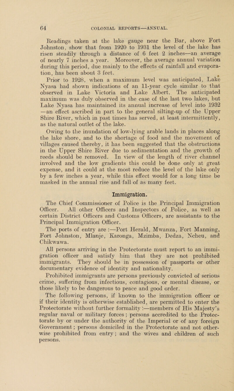 Readings taken at the lake gauge near the Bar, above Fort Johnston, show that from 1920 to 1931 the level of the lake has risen steadily through a distance of 6 feet 2 inches—an average of nearly 7 inches a year. Moreover, the average annual variation during this period, due mainly to the effects of rainfall and evapora¬ tion, has been about 3 feet. Prior to 1928, when a maximum level was anticipated, Lake Nyasa had shown indications of an 11-year cycle similar to that observed in Lake Victoria and Lake Albert. The anticipated maximum was duly observed in the case of the last two lakes, but Lake Nyasa has maintained its annual increase of level into 1932 — an effect ascribed in part to the general silting-up of the Upper Shire River, which in past times has served, at least intermittently, as the natural outlet of the lake. Owing to the inundation of low-lying arable lands in places along the lake shore, and to the shortage of food and the movement of villages caused thereby, it has been suggested that the obstructions in the Upper Shire River due to sedimentation and the growth of reeds should be removed. In view of the length of river channel involved and the low gradients this could be done only at great expense, and it could at the most reduce the level of the lake only by a few inches a year, while this effect would for a long time be masked in the annual rise and fall of as manv feet. Immigration. The Chief Commissioner of Police is the Principal Immigration Officer. All other Officers and Inspectors of Police, as well as certain District Officers and Customs Officers, are assistants to the Principal Immigration Officer. The ports of entry are :—Port Herald, Mwanza, Fort Manning, Fort Johnston, Mlamje, Karonga, Mzimba, Dedza, Ncheu, and Chikwawa. All persons arriving in the Protectorate must report to an immi¬ gration officer and satisfy him that they are not prohibited immigrants. They should be in possession of passports or other documentary evidence of identity and nationality. Prohibited immigrants are persons previously convicted of serious crime, suffering from infectious, contagious, or mental disease, or those likely to be dangerous to peace and good order. The following persons, if known to the immigration officer or if their identity is otherwise established, are permitted to enter the Protectorate without further formality—members of His Majesty’s regular naval or military forces ; persons accredited to the Protec¬ torate by or under the authority of the Imperial or of any foreign Government; persons domiciled in the Protectorate and not other¬ wise prohibited from entry ; and the wives and children of such persons.