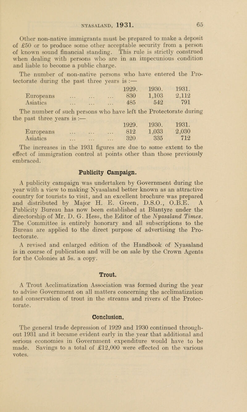 Other non-native immigrants must be prepared to make a deposit of £50 or to produce some other acceptable security from a person of known sound financial standing. This rule is strictly construed wThen dealing with persons who are and liable to become a public charge. in an impecunious condition The number of mon-native persons who have entered the Pro- tectorate during the past three years is :— 1929. 1930. 1931. Europeans 830 1,103 2,112 Asiatics 485 542 791 The number of such persons who have left the Protectorate during the past three years is :— 1929. 1930. 1931. Europeans 812 1,033 2,030 Asiatics 320 335 712 The increases in the 1931 figures are due to some extent to the effect of immigration control at points other than those previously embraced. Publicity Campaign. A publicity campaign was undertaken by Government during the year with a view to making Nyasaland better known as an attractive country for tourists to visit, and an excellent brochure was prepared and distributed by Major H. E. Green, D.S.O., O.B.E. A Publicity Bureau has now been established at Blantyre under the directorship of Mr. D. G. Hess, the Editor of the Nyasaland Times. The Committee is entirely honorary and all subscriptions to the Bureau are applied to the direct purpose of advertising the Pro¬ tectorate. A revised and enlarged edition of the Handbook of Nyasaland is in course of publication and will be on sale by the Crown Agents for the Colonies at 5s. a copy. Trout. A Trout Acclimatization Association was formed during the year to advise Government on all matters concerning the acclimatization and conservation of trout in the streams and rivers of the Protec¬ torate. Conclusion. The general trade depression of 1929 and 1930 continued through¬ out 1931 and it became evident early in the year that additional and serious economies in Government expenditure would have to be made. Savings to a total of T12,000 were effected on the various votes.