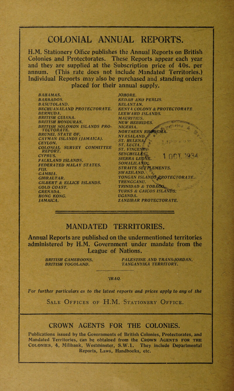 COLONIAL ANNUAL REPORTS. H.M. Stationery Office publishes the Annual Reports on British Colonies and Protectorates. These Reports appear each year and they are supplied at the Subscription price of 40s. per annum. (This rate does not include Mandated Territories.) Individual Reports may also be purchased and standing orders placed for their annual supply. BAHAMAS. BARBADOS. BASUTOLAND. BECHU AN ALAND PROTECTORATE. BERMUDA. BRITISH GUIANA. BRITISH HONDURAS. BRITISH SOLOMON ISLANDS PRO¬ TECTORATE. BRUNEI, STATE OF. CAYMAN ISLANDS (JAMAICA). CEYLON. COLONIAL SURVEY COMMITTEE REPORT. CYPRUS. FALKLAND ISLANDS. FEDERATED MALAY STATES. FIJI. GAMBIA. GIBRALTAR. GILBERT & ELLICE ISLANDS. GOLD COAST. GRENADA. HONG KONG. JAMAICA. MANDATED TERRITORIES. Annual Reports are published on the undermentioned territories administered by H.M. Government under mandate from the League of Nations. BRITISH CAMEROONS. PALESTINE AND TRANS-JORDAN, BRITISH TOGOLAND. TANGANYIKA TERRITORY. ’IRAQ. For further particulars as to the latest reports and prices apply to any of the Sale Offices of H.M. Stationery Office. CROWN AGENTS FOR THE COLONIES. Publications issued by the Governments of British Colonies, Protectorates, and Mandated Territories, can be obtained from the Crown Agents for the Colonies, 4, Millbank, Westminster, S.W.l. They, include Departmental Reports, Laws, Handbooks, etc. gp : - ^ * lESIA. t k* shr JOHORE. KEDAH AND PERLIS. KELANTAN. KENYA COLONY & PROTECTORATE. LEEWARD ISLANDS. MAURITIUS. NEW HEBRIDES. NIGERIA. NORTHERN RH$Bh NYASALAND.jf * ST. HELENA// ^ ST. LUCIA, r <5 ST. VINCETpi* SEYCHELL^S/L SIERRA LEONE. ’ somalila\d%. STRAITS SETTLEMENTS. SWAZILANDA TONGAN ISLANDS PROTECTORATE. TRENGGANU. ( TRINIDAD & TOBA®€^ TURKS & CAICOS ISLANDS. UGANDA. ZANZIBAR PROTECTORATE. 1 OCT. WM