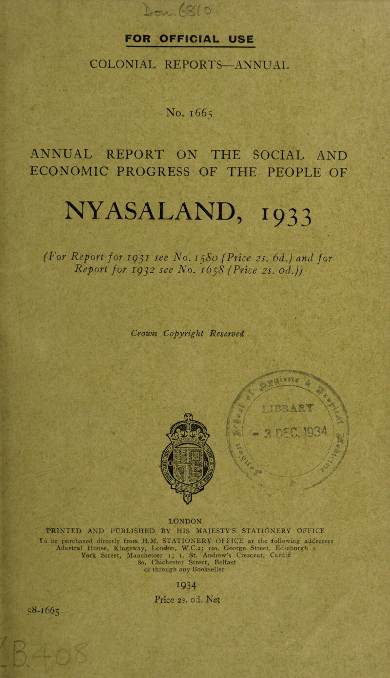 (~$t 0 FOR OFFICIAL USE COLONIAL REPORTS—ANNUAL No. 1665 . > • l 45 .r.y 1 . y- \ • • ANNUAL REPORT ON THE SOCIAL AND ECONOMIC PROGRESS OF THE PEOPLE OF NYASALAND, 1933 (For Report for 1931 see No, 13S0 (Price 2s. 6d.) and for Report for 1932 see No. 1638 (Price 2s. od.)) Crown Copyright Reserved y: v e /. T ~ ‘ L U ' A ■ / 'C- • fT BTAI IT It* *■ •#* (' |'W*i <s£J? O A ■ ^ ev ■ \ f 19 V •<, V A \j**, .1 X >■ l v>- T \ \ ’ ^4 L i ^ - / ** / / 51 ■ / 4-; / / *•» y '/ LONDON ' PRINTED AND PUBLISHED BY HIS MAJESTY’S STATIONERY OFFICE To be purchased directly from H.M. STATIONERY OFFICE at the following addresses Adastral House, Kingsway, London, W.C.2; 120, George Street, Edinburgh 2 York Street, Manchester 1; 1, St. Andrew's Crescent, Cardiff So, Chichester Street, Belfast or through any Bookseller 1934 Price 23. od. Net *8-i66> s |