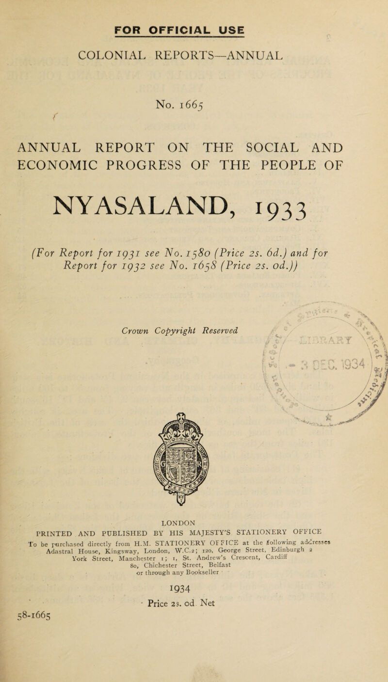 FOR OFFICIAL USE COLONIAL REPORTS—ANNUAL No. 1665 ( ANNUAL REPORT ON THE SOCIAL AND ECONOMIC PROGRESS OF THE PEOPLE OF NYASALAND, (For Report for 1931 see No. 1380 (Price 2s. 6d.) and for Report for 1932 see No. 1638 (Price 2s. od.)) Crown Copyright Reserved LONDON PRINTED AND PUBLISHED BY HIS MAJESTY’S STATIONERY OFFICE To be purchased directly from H.M. STATIONERA OFFlCrt at the following acLoresses Adastral House, Kingsway, London, W.C.2; 120, George Street, Edinburgh 2 York Street, Manchester 1; 1, St. Andrew’s Crescent, Cardiff 80, Chichester Street, Belfast or through any Bookseller 58-1665 1934 ■ Price 23. od Net