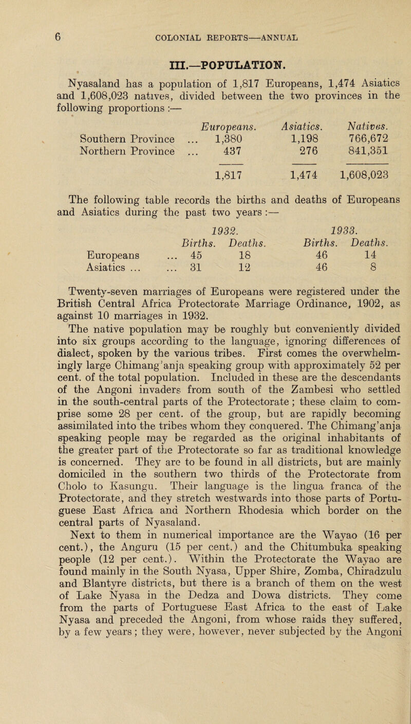 III.—POPULATION. Nyasaland has a population of 1,817 Europeans, 1,474 Asiatics and 1,608,023 natives, divided between the two provinces in the following proportions :— Southern Province Northern Province Europeans. 1,380 437 Asiatics. 1,198 276 Natives. 766,672 841,351 1,817 1,474 1,608,023 The following table records the births and deaths of Europeans and Asiatics during the past two years :— 1932. Births. Deaths. Europeans ... 45 18 Asiatics ... ... 31 12 1933. Births. Deaths. 46 14 46 8 Twenty-seven marriages of Europeans were registered under the British Central Africa Protectorate Marriage Ordinance, 1902, as against 10 marriages in 1932. The native population may be roughly but conveniently divided into six groups according to the language, ignoring differences of dialect, spoken by the various tribes. First comes the overwhelm¬ ingly large Chimang’anja speaking group with approximately 52 per cent, of the total population. Included in these are the descendants of the Angoni invaders from south of the Zambesi who settled in the south-central parts of the Protectorate ; these claim to com¬ prise some 28 per cent, of the group, but are rapidly becoming assimilated into the tribes whom they conquered. The Chimang’anja speaking people may be regarded as the original inhabitants of the greater part of the Protectorate so far as traditional knowledge is concerned. They are to be found in all districts, but are mainly domiciled in the southern two thirds of the Protectorate from Cholo to Kasungu. Their language is the lingua franca of the Protectorate, and they stretch westwards into those parts of Portu¬ guese East Africa and Northern Ehodesia which border on the central parts of Nyasaland. Next to them in numerical importance are the Wayao (16 per cent.), the Anguru (15 per cent.) and the Chitumbuka speaking people (12 per cent.). Within the Protectorate the Wayao are found mainly in the South Nyasa, Upper Shire, Zomba, Chiradzulu and Blantyre districts, but there is a branch of them on the west of Lake Nyasa in the Dedza and Lowa districts. They come from the parts of Portuguese East Africa to the east of Lake Nyasa and preceded the Angoni, from whose raids they suffered, by a few years; they were, however, never subjected by the Angoni