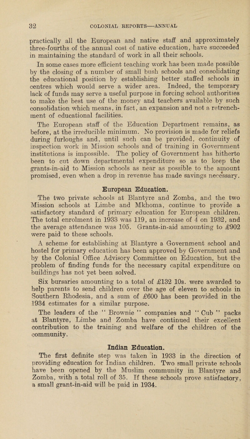 practically all the European and native staff and approximately three-fourths of the annual cost of native education, have succeeded in maintaining the standard of work in all their schools. In some cases more efficient teaching work has been made possible by the closing of a number of small bush schools and consolidating the educational position by establishing better staffed schools in centres which would serve a wider area. Indeed, the temporary lack of funds may serve a useful purpose in forcing school authorities to make the best use of the money and teachers available by such consolidation which means, in fact, an expansion and not a retrench¬ ment of educational facilities. The European staff of the Education Department remains, as before, at the irreducible minimum. No provision is made for reliefs during furloughs and, until such can be provided, continuity of inspection work in Mission schools and of training in Government institutions is impossible. The policy of Government has hitherto been to cut down departmental expenditure so as to keep the grants-in-aid to Mission schools as near as possible to the amount promised, even when a drop in revenue has made savings necessary. European Education. The two private schools at Blantyre and Zomba, and the two Mission schools at Limbe and Mkhoma, continue to provide a satisfactory standard of primary education for European children. The total enrolment in 1933 was 119, an increase of 4 on 1932, and the average attendance was 105. Grants-in-aid amounting to T902 were paid to these schools. A scheme for establishing at Blantyre a Government school and hostel for primary education has been approved by Government and by the Colonial Office Advisory Committee on Education, but the problem of finding funds for the necessary capital expenditure on buildings has not yet been solved. Six bursaries amounting to a total of ^8132 10s. were awarded to help parents to send children over the age of eleven to schools in Southern Rhodesia, and a sum of T600 has been provided in the 1934 estimates for a similar purpose. The leaders of the “ Brownie ” companies and “ Cub ” packs at Blantyre, Limbe and Zomba have continued their excellent contribution to the training and welfare of the children of the community. Indian Education. The first definite step was taken in 1933 in the direction of providing education for Indian children. Two small private schools have been opened by the Muslim community in Blantyre and Zomba, with a total roll of 35. If these schools prove satisfactory, a small grant-in-aid will be paid in 1934.