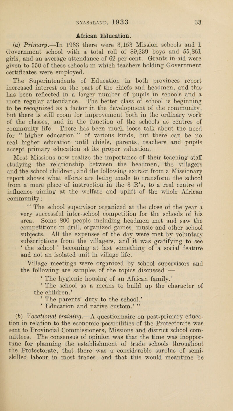 African Education. (a) Primary.—In 1933 there were 3,153 Mission schools and 1 Government school with a total roll of 89,239 boys and 55,861 girls, and an average attendance of 62 per cent. Grants-in-aid wrere given to 550 of these schools in which teachers holding Government certificates were employed. The Superintendents of Education in both provinces report increased interest on the part of the chiefs and headmen, and this has been reflected in a larger number of pupils in schools and a more regular attendance. The better class of school is beginning to be recognized as a factor in the development of the community, but there is still room for improvement both in the ordinary work of the classes, and in the function of the schools as centres of community life. There has been much loose talk about the need for “ higher education ” of various kinds, but there can be no real higher education until chiefs, parents, teachers and pupils accept primary education at its proper valuation. Most Missions now realize the importance of their teaching staff studying the relationship between the headmen, the villagers and the school children, and the following extract from a Missionary report shows what efforts are being made to transform the school from a mere place of instruction in the 3 B/s, to a real centre of influence aiming at the welfare and uplift of the whole African community: “ The school supervisor organized at the close of the year a very successful inter-school competition for the schools of his area. Some 800 people including* headmen met and saw the competitions in drill, organized games, music and other school subjects. All the expenses of the day were met by voluntary subscriptions from the villagers, and it was gratifying to see ‘ the school ’ becoming at last something of a social feature and not an isolated unit in village life. Village meetings were organized by school supervisors and the following are samples of the topics discussed :— The hygienic housing of an African family.’ The school as a means to build up the character of the children.’ The parents’ duty to the school.’ Education and native custom.’ ” (b) Vocational training.—A questionnaire on post-primary educa¬ tion in relation to the economic possibilities of the Protectorate was sent to Provincial Commissioners, Missions and district school com¬ mittees. The consensus of opinion was that the time was inoppor¬ tune for planning the establishment of trade schools throughout the Protectorate, that there was a considerable surplus of semi¬ skilled labour in most trades, and that this would meantime be