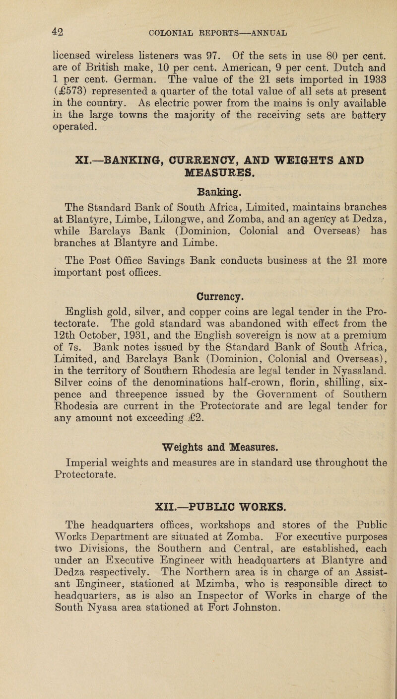 licensed wireless listeners was 97. Of the sets in use 80 per cent, are of British make, 10 per cent. American, 9 per cent. Dutch and 1 per cent. German. The value of the 21 sets imported in 1933 (d6573) represented a quarter of the total value of all sets at present in the country. As electric power from the mains is only available in the large towns the majority of the receiving sets are battery operated. XI.—BANKING, CURRENCY, AND WEIGHTS AND MEASURES. Banking. The Standard Bank of South Africa, Limited, maintains branches at Blantyre, Limbe, Lilongwe, and Zomba, and an agen'cy at Dedza, while Barclays Bank (Dominion, Colonial and Overseas) has branches at Blantyre and Limbe. The Post Office Savings Bank conducts business at the 21 more important post offices. Currency. English gold, silver, and copper coins are legal tender in the Pro¬ tectorate. The gold standard was abandoned with effect from the 12th October, 1931, and the English sovereign is now at a premium of 7s. Bank notes issued by the Standard Bank of South Africa, Limited, and Barclays Bank (Dominion, Colonial and Overseas), in the territory of Southern Bhodesia are legal tender in Nyasaland. Silver coins of the denominations half-crown, florin, shilling, six¬ pence and threepence issued by the Government of Southern Rhodesia are current in the Protectorate and are legal tender for any amount not exceeding P*2. Weights and Measures. Imperial weights and measures are in standard use throughout the Protectorate. XII.—PUBLIC WORKS. The headquarters offices, workshops and stores of the Public Works Department are situated at Zomba. For executive purposes two Divisions, the Southern and Central, are established, each under an Executive Engineer with headquarters at Blantyre and Dedza respectively. The Northern area is in charge of an Assist¬ ant Engineer, stationed at Mzimba, who is responsible direct to headquarters, as is also an Inspector of Works in charge of the South Nyasa area stationed at Fort Johnston.