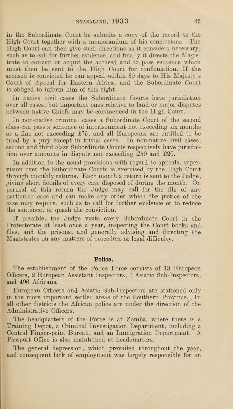 in the Subordinate Court he submits a copy of the record to the High Court together with a memorandum of his conclusions. The High Court can then give such directions as it considers necessary, such as to call for further evidence, and finally it directs the Magis¬ trate to convict or acquit the accused and to pass sentence which must then be sent to the High Court for confirmation. If the accused is convicted he can appeal within 30 days to His Majesty’s Court of Appeal for Eastern Africa, and the Subordinate Court is obliged to inform him of this right. In native civil cases the Subordinate Courts have jurisdiction over all cases, but important ones relative to land or major disputes between native Chiefs may be commenced in the High Court. In non-native criminal cases a Subordinate Court of the second class can pass a sentence of imprisonment not exceeding six months or a fine not exceeding £15, and all Europeans are entitled to be tried by a jury except in trivial cases. In non-native civil cases, second and third class Subordinate Courts respectively have jurisdic¬ tion over amounts in dispute not exceeding £50 and T20. In addition to the usual provisions with regard to appeals, super¬ vision over the Subordinate Courts is exercised by the High Court through monthly returns. Each month a return is sent to the Judge, giving short details of every case disposed of during the month. On perusal of this return the Judge may call for the file of any particular case and can make any order which the justice of the case may require, such as to call for further evidence or to reduce the sentence, or quash the conviction. If possible, the Judge visits every Subordinate Court in the Protectorate at least once a year, inspecting the Court books and files, and the prisons, and generally advising and directing the Magistrates on any matters of procedure or legal difficulty. Police. The establishment of the Police Force consists of 13 European Officers, 2 European Assistant Inspectors, 3 Asiatic Sub-Inspectors, and 496 Africans. European Officers and Asiatic Sub-Inspectors are stationed only in the more important settled areas of the Southern Province. In all other districts the African police are under the direction of the Administrative Officers. The headquarters of the Force is at Zornba, where there is a Training Depot, a Criminal Investigation Department, including a Central Finger-print Bureau, and an Immigration Department. A Passport Office is also maintained at headquarters. The general depression, which prevailed throughout the year, and consequent lack of employment was largely responsible for an