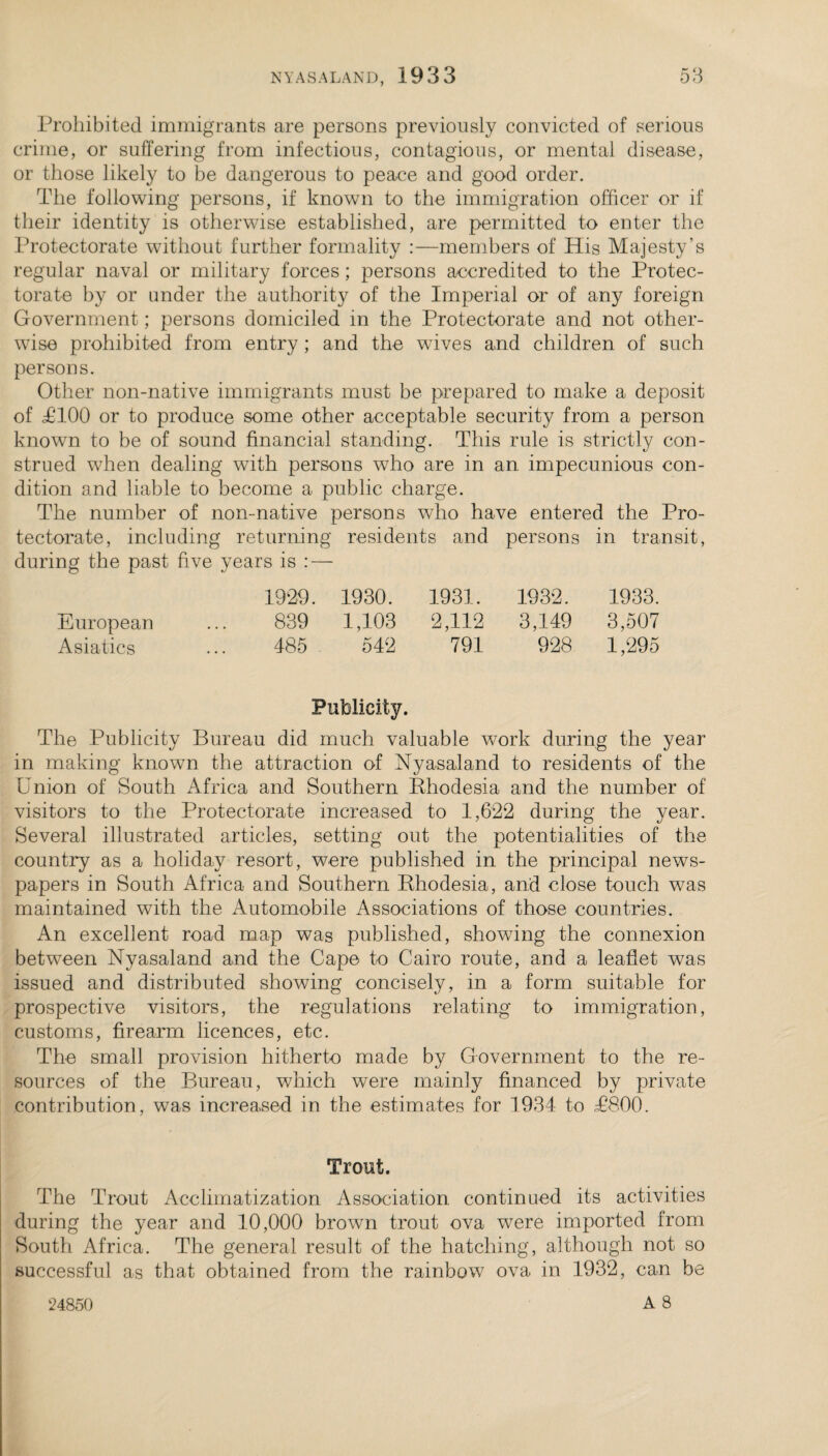 Prohibited immigrants are persons previously convicted of serious crime, or suffering from infectious, contagious, or mental disease, or those likely to be dangerous to peace and good order. The following persons, if known to the immigration officer or if their identity is otherwise established, are permitted to enter the Protectorate without further formality :—members of His Majesty’s regular naval or military forces; persons accredited to the Protec¬ torate by or under the authority of the Imperial or of any foreign Government; persons domiciled in the Protectorate and not other¬ wise prohibited from entry ; and the wives and children of such persons. Other non-native immigrants must be prepared to make a deposit of TTOO or to produce some other acceptable security from a person known to be of sound financial standing. This rule is strictly con¬ strued when dealing with persons who are in an impecunious con¬ dition and liable to become a public charge. The number of non-native persons who have entered the Pro tectorate, including returning residents and persons in transit during the past fiv e years is : — 1929. 1930. 1931. 1932. 1933. European 839 1,103 2,112 3,149 3,507 Asiatics 485 542 791 928 1,295 Publicity. The Publicity Bureau did much valuable work during the year in making knowm the attraction of Nyasaland to residents of the Union of South Africa and Southern Phodesia and the number of visitors to the Protectorate increased to 1,622 during the year. Several illustrated articles, setting out the potentialities of the country as a holiday resort, were published in the principal news¬ papers in South Africa and Southern Phodesia, and close touch was maintained with the Automobile Associations of those countries. An excellent road map was published, showing the connexion between Nyasaland and the Cape to Cairo route, and a leaflet was issued and distributed showing concisely, in a form suitable for prospective visitors, the regulations relating to immigration, customs, firearm licences, etc. The small provision hitherto made by Government to the re¬ sources of the Bureau, which were mainly financed by private contribution, was increased in the estimates for 1934 to T800. Trout. The Trout Acclimatization Association continued its activities during the year and 10,000 brown trout ova were imported from South Africa. The general result of the hatching, although not so successful as that obtained from the rainbow ova in 1932, can be A 8 24850