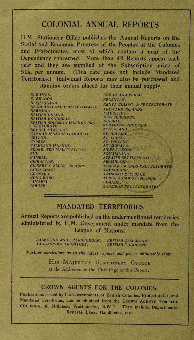 COLONIAL ANNUAL REPORTS H.M. Stationery Office publishes the Annual Reports on the Social and Economic Progress of the Peoples of the Colonies and Protectorates, most of which contain a map of the Dependency concerned. More than 40 Reports appear each year and they are supplied at the Subscription price of 50s. per annum. (This rate does not include Mandated Territories.) Individual Reports may also be purchased and standing orders placed for their annual supply. KEDAH AND PERLIS. KELANTAN. KENYA COLONY & PROTECTORATE. LEEWARD ISLANDS. MAURITIUS. NEW HEBRIDES. NIGERIA. NORTHERN RHODESIA. NY AS ALAND ST. HELENA. ST. LUCIA. ST. VINCENT. SEYCHELLES. SIERRA LEONE. SOMALILAND. STRAITS SETTLEMENTS. I SWAZILAND, >. TONGAN ISLANDS PROTECTORATE. TRENGGANU. TRINIDAD & TOBAGO. TURKS & CAICOS ISLANDS. f UGANDA. . ZANZIBAR PROTECTORATE. MANDATED TERRITORIES Annual Reports are published on the undermentioned territories administered by H.M. Government under mandate from the League of Nations. PALESTINE AND TRANS-JORDAN. BRITISH CAMEROONS. TANGANYIKA TERRITORY. BRITISH TOGOLAND. Further particulars as to the latest reports and prices obtainable from His Majesty's Stationery Office at the Addresses on the Title Page of this Report. CROWN AGENTS FOR THE COLONIES. Publications issued by the Governments of British Colonies, Protectorates, and Mandated Territories, can be obtained from the Crown Agents for the Colonies, 4, Millbank, Westminster, S.W.l. They include Departmental Reports, Laws, Handbooks, etc. BAHAMAS. BARBADOS. BASUTOLAND. BECHUANALAND PROTECTORATE. BERMUDA. BRITISH GUIANA. BRITISH HONDURAS. BRITISH SOLOMON ISLANDS PRO¬ TECTORATE. BRUNEI, STATE OF CAYMAN ISLANDS (JAMAICA). CEYLON. CYPRUS. FALKLAND ISLANDS, FEDERATED MALAY STATES. FIJI. GAMBIA. GIBRALTAR. GILBERT & ELLICE ISLANDS. GOLD COAST. GRENADA. HONG KONG. JAMAICA. JOHORE.