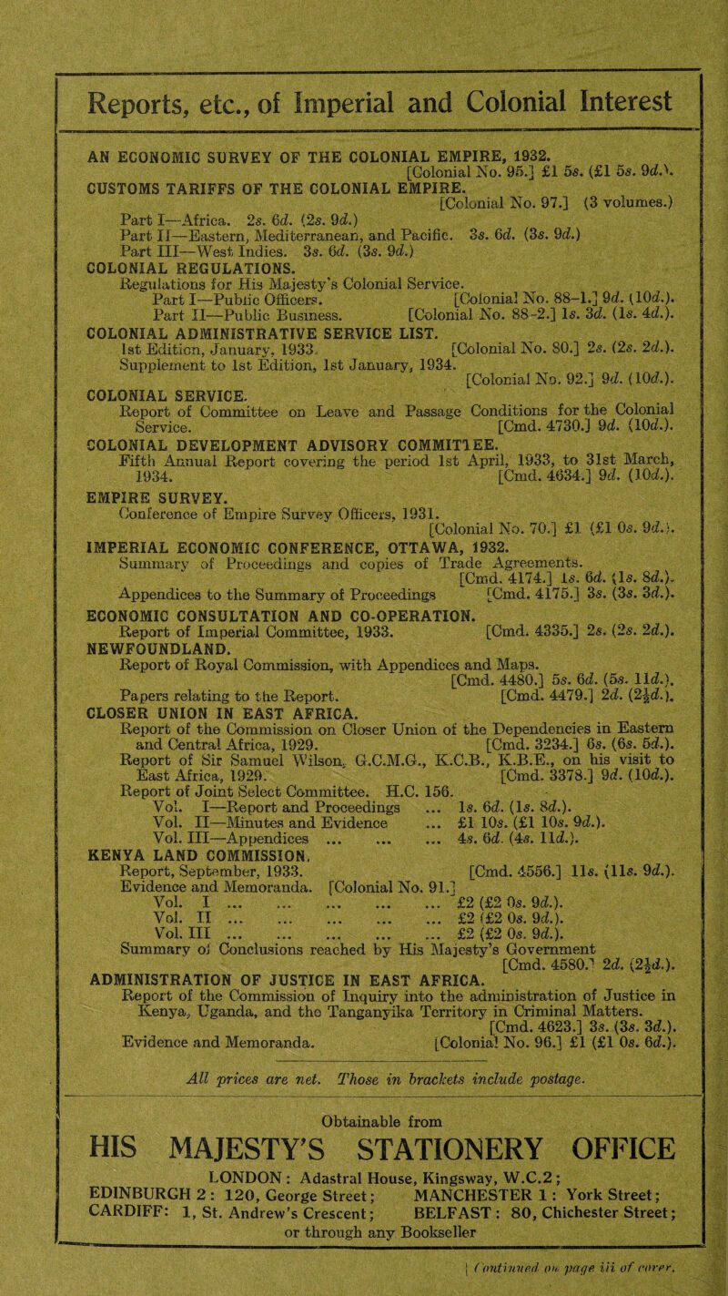 AN ECONOMIC SURVEY OF THE COLONIAL EMPIRE, 1932. [Colonial No. 95.] £1 5s. (£1 5s. 9d.L CUSTOMS TARIFFS OF THE COLONIAL EMPIRE. [Colonial No. 97.] (3 volumes.) Part I—Africa. 2s. Qd. {2s. 9d.) Part IT—Eastern, Mediterranean, and Pacific. 3s. Qd. (3s. 9d.) Part III—West Indies. 3s. 6d. (3s. 9d.) COLONIAL REGULATIONS. Regulations for Bis Majesty’s Colonial Service. Part I—Public Officers. [Colonial No. 88-1.] 9d. (10d.). Part II—Public Business. [Colonial No. 88-2.] Is. 3d. (Is. 4d.). COLONIAL ADMINISTRATIVE SERVICE LIST. 1st Edition, January, 1933.. [Colonial No. 80.] 2s. (2s. 2d.). Supplement to 1st Edition, 1st January, 1934. [Colonial No. 92.] 9d. (10c?.). COLONIAL SERVICE. Report of Committee on Leave and Passage Conditions for the Colonial Service. [Cmd. 4730.J 9d. (10d.). COLONIAL DEVELOPMENT ADVISORY COMMITTEE. Fifth Annual Report covering the period 1st April, 1933, to 31st March, 1934. [Cmd. 4634.] 9d. (10d.). EMPIRE SURVEY. Conference of Empire Survey Officers, 1931. [Colonial No. 70.] £1 (£1 Os. 9d.). IMPERIAL ECONOMIC CONFERENCE, OTTAWA, 1932. Summary of Proceedings and copies of Trade Agreements. [Cmd. 4174.] Is. Qd. (Is. 8d.). Appendices to the Summary of Proceedings [Cmd. 4175.] 3s. (3s. 3d.). ECONOMIC CONSULTATION AND CO-OPERATION. Report of Imperial Committee, 1933. [Cmd. 4335.] 2s. (2s. 2d.). NEWFOUNDLAND. Report of Royal Commission, with Appendices and Maps. [Cmd. 4480.] 5s. Qd. (5s. lid.). Papers relating to the Report. [Cmd. 4479.] 2d. (2-|d.). CLOSER UNION IN EAST AFRICA. Report of the Commission on Closer Union of the Dependencies in Eastern and Central Africa, 1929. [Cmd. 3234.] 6s. (6s. 5d.). Report of Sir Samuel Wilson, G.C.M.G., K.C.B., K.B.E., on his visit to East Africa, 1929. [Cmd. 3378.] 9d. (10d.). Report of Joint Select Committee. H.C. 156. Vol. I—Report and Proceedings ... Is. 6d. (Is. 8d.). Vol. II—Minutes and Evidence ... £1 10s. (£1 10s. 9d.). Vol. Ill—Appendices ... ... ... 4s. 6d. (4s. lid.). KENYA LAND COMMISSION. Report, September, 1933. [Cmd. 4556.] 11s. (11s. 9d.). Evidence and Memoranda. [Colonial No. 91.] Vol. I ... ..J£2 (£2 0s. 9d.). Vol. II ... .£2 (£2 0s. 9d.). Vol. Ill. . £2 (£2 0s. 9d.). Summary of Conclusions reached by His Majesty’s Government [Cmd. 4580J 2d. (2|d.). ADMINISTRATION OF JUSTICE IN EAST AFRICA. Report of the Commission of Inquiry into the administration of Justice in Kenya, Uganda, and the Tanganyika Territory in Criminal Matters. [Cmd. 4623.] 3s. (3s. 3d.). Evidence and Memoranda. [Colonial No. 96.] £1 (£1 0s. 6d.). All prices are net. Those in brackets include postage. Obtainable from HIS MAJESTY’S STATIONERY OFFICE LONDON : Adastral House, Kimgsway, W.C.2 ; EDINBURGH 2 : 120, George Street; MANCHESTER 1: York Street; CARDIFF: 1, St. Andrew’s Crescent; BELFAST : 80, Chichester Street; or through any Bookseller j Continued on page in of rover.