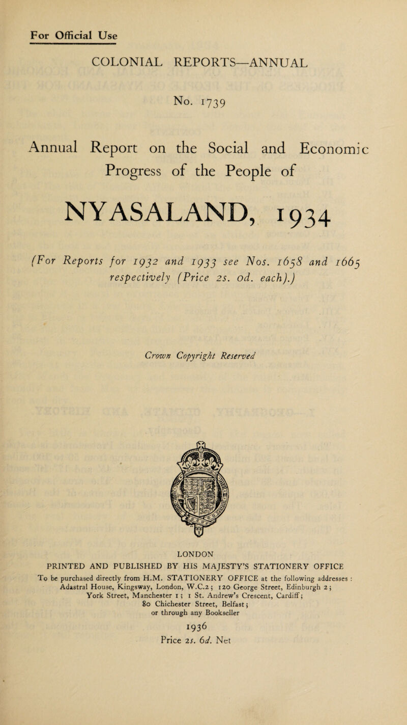 COLONIAL REPORTS—ANNUAL No. 1739 Annual Report on the Social and Economi Progress of the People of NYASALAND, 1934 (For Reports for 1932 and 1933 see Nos. 1638 and 1665 respectively (Price 2s. od. each).) Crown Copyright Reserved LONDON PRINTED AND PUBLISHED BY HIS MAJESTY’S STATIONERY OFFICE To be purchased directly from H.M. STATIONERY OFFICE at the following addresses : Adastral House, Kingsway, London, W.C.2; 120 George Street, Edinburgh 2; York Street, Manchester 1; 1 St. Andrew’s Crescent, Cardiff; 80 Chichester Street, Belfast; or through any Bookseller 1936 Price 2s. 6d. Net