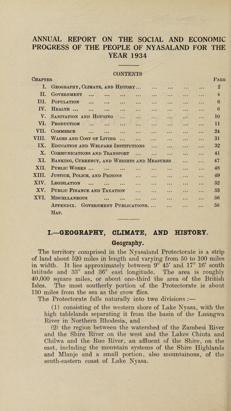 ANNUAL REPORT ON THE SOCIAL AND ECONOMIC PROGRESS OF THE PEOPLE OF NYASALAND FOR THE YEAR 1934 CONTENTS Chapter I. Geography, Climate, and History. II. Government . III. Population . IV. Health ... V. Sanitation and Housing . VI. Production . VII. Commerce . VIII. Wages and Cost of Living. IX. Education and Welfare Institutions X. Communications and Transport XI. Banking, Currency, and Weights and Measures XII. Public Works. XIII. Justice, Police, and Prisons . XIV. Legislation . XV. Public Finance and Taxation . XVI. Miscellaneous . Appendix. Government Publications. Map. Page 2 4 6 6 10 11 24 31 32 41 47 48 49 52 53 56 58 I.—GEOGRAPHY, CLIMATE, AND HISTORY. Geography. The territory comprised in the Nyasaland Protectorate is a strip of land about 520 miles in length and varying from 50 to 100 miles in width. It lies approximately between 9° 45' and 17° 16' south latitude and 33° and 36° east longitude. The area is roughly 40,000 square miles, or about one-third the area of the British Isles. The most southerly portion of the Protectorate is about 130 miles from the sea as the crow flies. The Protectorate falls naturally into two divisions :— (1) consisting of the western shore of Lake Nyasa, with the high tablelands separating it from the basin of the Luangwa River in Northern Rhodesia, and (2) the region between the watershed of the Zambesi River and the Shire River on the west and the Lakes Chiuta and Chilwa and the Ruo River, an affluent of the Shire, on the east, including the mountain systems of the Shire Highlands and Mlanje and a small portion, also mountainous, of the south-eastern coast of Lake Nyasa.