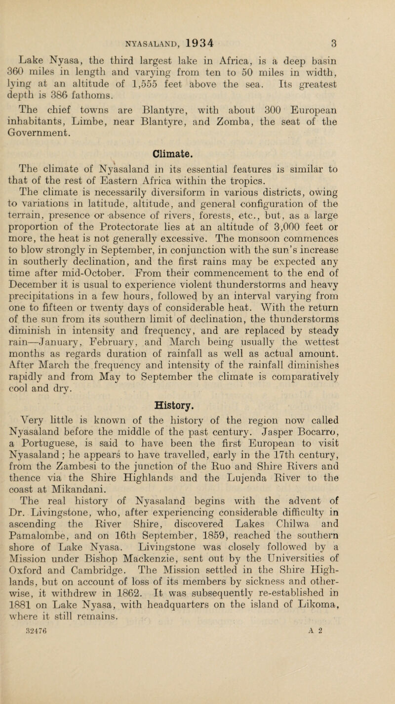 Lake Nyasa, the third largest lake in Africa, is a deep basin 360 miles in length and varying from ten to 50 miles in width, lying at an altitude of 1,555 feet above the sea. Its greatest depth is 386 fathoms. The chief towns are Blantyre, with about 300 European inhabitants, Limbe, near Blantyre, and Zomba, the seat of the Government. Climate. The climate of Nyasaland in its essential features is similar to that of the rest of Eastern Africa within the tropics. The climate is necessarily diversiform in various districts, owing to variations in latitude, altitude, and general configuration of the terrain, presence or absence of rivers, forests, etc., but, as a large proportion of the Protectorate lies at an altitude of 3,000 feet or more, the heat is not generally excessive. The monsoon commences to blow strongly in September, in conjunction with the sun’s increase in southerly declination, and the first rains may be expected any time after mid-October. From their commencement to the end of December it is usual to experience violent thunderstorms and heavy precipitations in a few hours, followed by an interval varying from one to fifteen or twenty days of considerable heat. With the return of the sun from its southern limit of declination, the thunderstorms diminish in intensity and frequency, and are replaced by steady rain—January, February, and March being usually the wettest months as regards duration of rainfall as well as actual amount. After March the frequency and intensity of the rainfall diminishes rapidly and from May to September the climate is comparatively cool and dry. History. Very little is known of the history of the region now called Nyasaland before the middle of the past century. Jasper Bocarro, a Portuguese, is said to have been the first European to visit Nyasaland; he appears to have travelled, early in the 17th century, from the Zambesi to the junction of the Kuo and Shire Bivers and thence via the Shire Highlands and the Lujenda Biver to the coast at Mikandani. The real history of Nyasaland begins with the advent of Dr. Livingstone, who, after experiencing considerable difficulty in ascending the Biver Shire, discovered Lakes Chilwa and Pamalombe, and on 16th September, 1859, reached the southern shore of Lake Nyasa. Livingstone was closely followed by a Mission under Bishop Mackenzie, sent out by the Universities of Oxford and Cambridge. The Mission settled in the Shire High¬ lands, but on account of loss of its members by sickness and other¬ wise, it withdrew in 1862. It was subsequently re-established in 1881 on Lake Nyasa, with headquarters on the island of Likoma, where it still remains.