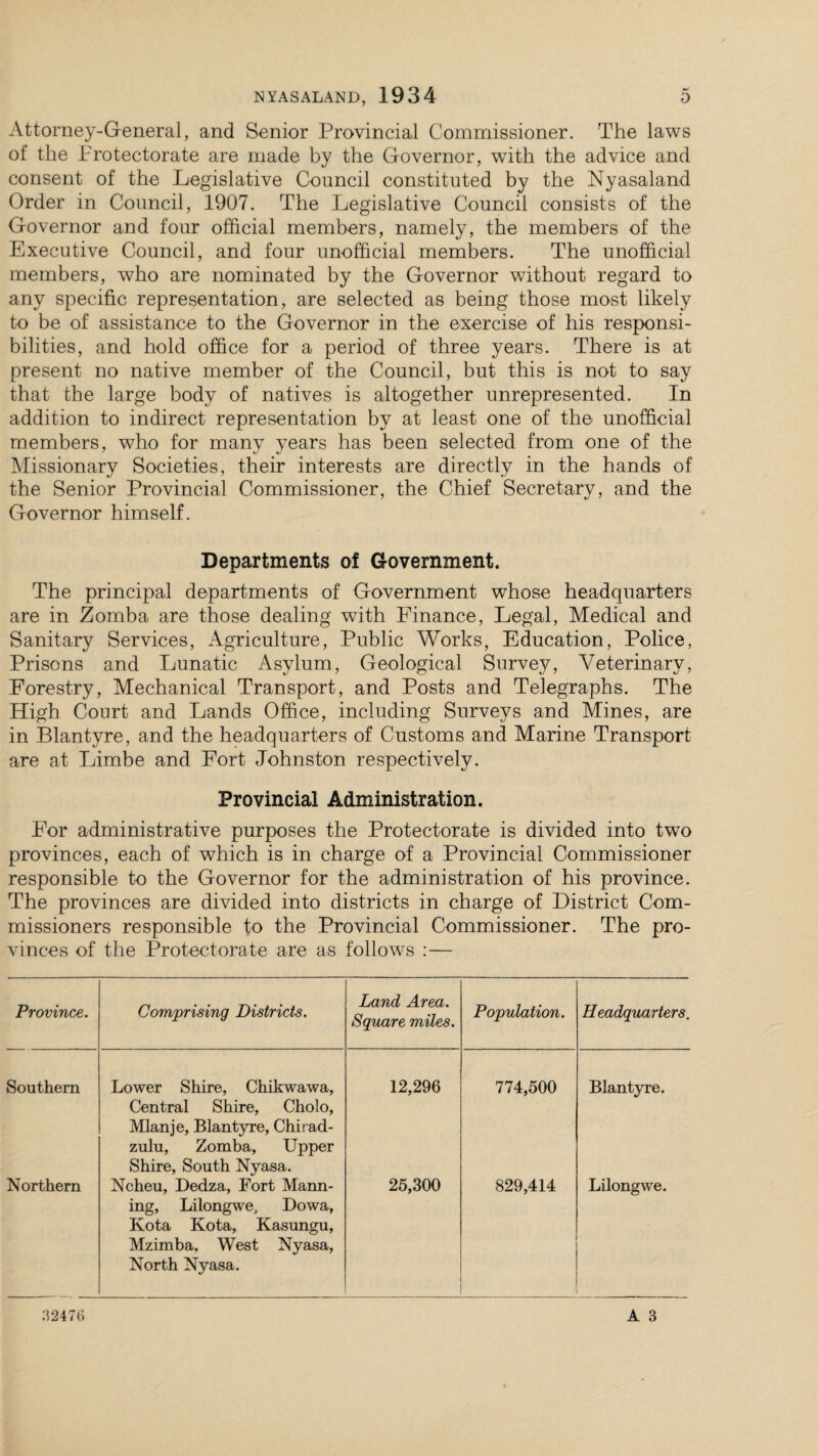 Attorney-General, and Senior Provincial Commissioner. The laws of the Protectorate are made by the Governor, with the advice and consent of the Legislative Council constituted by the Nyasaland Order in Council, 1907. The Legislative Council consists of the Governor and four official members, namely, the members of the Executive Council, and four unofficial members. The unofficial members, who are nominated by the Governor without regard to any specific representation, are selected as being those most likely to be of assistance to the Governor in the exercise of his responsi¬ bilities, and hold office for a period of three years. There is at present no native member of the Council, but this is not to say that the large body of natives is altogether unrepresented. In addition to indirect representation by at least one of the unofficial members, who for many years has been selected from one of the Missionary Societies, their interests are directly in the hands of the Senior Provincial Commissioner, the Chief Secretary, and the Governor himself. Departments of Government. The principal departments of Government whose headquarters are in Zomba are those dealing with Finance, Legal, Medical and Sanitary Services, Agriculture, Public Works, Education, Police, Prisons and Lunatic Asylum, Geological Survey, Veterinary, Forestry, Mechanical Transport, and Posts and Telegraphs. The High Court and Lands Office, including Surveys and Mines, are in Blantyre, and the headquarters of Customs and Marine Transport are at Limbe and Fort Johnston respectively. Provincial Administration. For administrative purposes the Protectorate is divided into two provinces, each of which is in charge of a Provincial Commissioner responsible to the Governor for the administration of his province. The provinces are divided into districts in charge of District Com¬ missioners responsible to the Provincial Commissioner. The pro¬ vinces of the Protectorate are as follows :— Province. Comprising Districts. Land Area. Square miles. Population. Headquarters, Southern Lower Shire, Chikwawa, Central Shire, Cholo, Mlanje, Blantyre, Chirad- zulu, Zomba, Upper Shire, South Nyasa. 12,296 774,500 Blantyre. Northern Ncheu, Dedza, Fort Mann¬ ing, Lilongwe, Dowa, Kota Kota, Kasungu, Mzimba, West Nyasa, North Nyasa. 25,300 829,414 Lilongwe. 32476 A 3