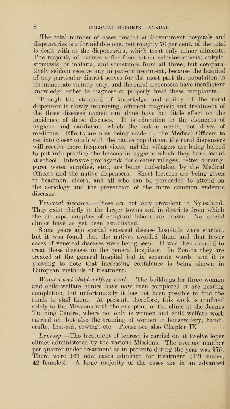 The total number of cases treated at Government hospitals and dispensaries is a formidable one, but roughly 70 per cent, of the total is dealt with at the dispensaries, which treat only minor ailments. The majority of natives suffer from either schistosomiasis, ankylo¬ stomiasis, or malaria, and sometimes from all three, but compara¬ tively seldom receive any in-patient treatment, because the hospital of any particular district serves for the most part the population in its immediate vicinity only, and the rural dispensers have insufficient knowledge either to diagnose or properly treat these complaints. Though the standard of knowledge and ability of the rural dispensers is slowly improving, efficient diagnosis and treatment of the three diseases named can alone have but little effect on the incidence of those diseases. It is education in the elements of hygiene and sanitation which the native needs, not doses of medicine. Efforts are now being made by the Medical Officers to get into closer touch with the native population, the rural dispensers will receive more frequent visits, and the villagers are being helped to put into practice the lessons in hygiene which they have learnt at school. Intensive propaganda for cleaner villages, better housing, purer water supplies, etc., are being undertaken by the Medical Officers and the native dispensers. Short lectures are being given to headmen, elders, and all who can be persuaded to attend on the aetiology and the prevention of the more common endemic diseases. Venereal diseases.—These are not very prevalent in Nyasaland. They exist chiefly in the larger towns and in districts from which the principal supplies of emigrant labour are drawn. No special clinics have as yet been established. Some years ago special venereal disease hospitals were started, but it was found that the natives avoided them and that fewer cases of venereal diseases were being seen. It was then decided to treat these diseases in the general hospitals. In Zomba they are treated at the general hospital but in separate wards, and it is pleasing to note that increasing confidence is being shown in European methods of treatment. Women and child-welfare work.—The buildings for three women and child-welfare clinics have now been completed or are nearing completion, but unfortunately it has not been possible to find the funds to staff them. At present, therefore, this work is confined solely to the Missions with the exception of the clinic at the Jeanes Training Centre, where not only is women and child-welfare work carried on, but also the training of women in housewifery, handi¬ crafts, first-aid, sewing, etc. Please see also Chapter IX. Leprosy.—The treatment of leprosy is carried on at twelve leper clinics administered by the various Missions. The average number per quarter under treatment as in-patients during the year was 575. There were 163 new cases admitted for treatment (1,21 males, 42 females). A large majority of the cases are in an advanced