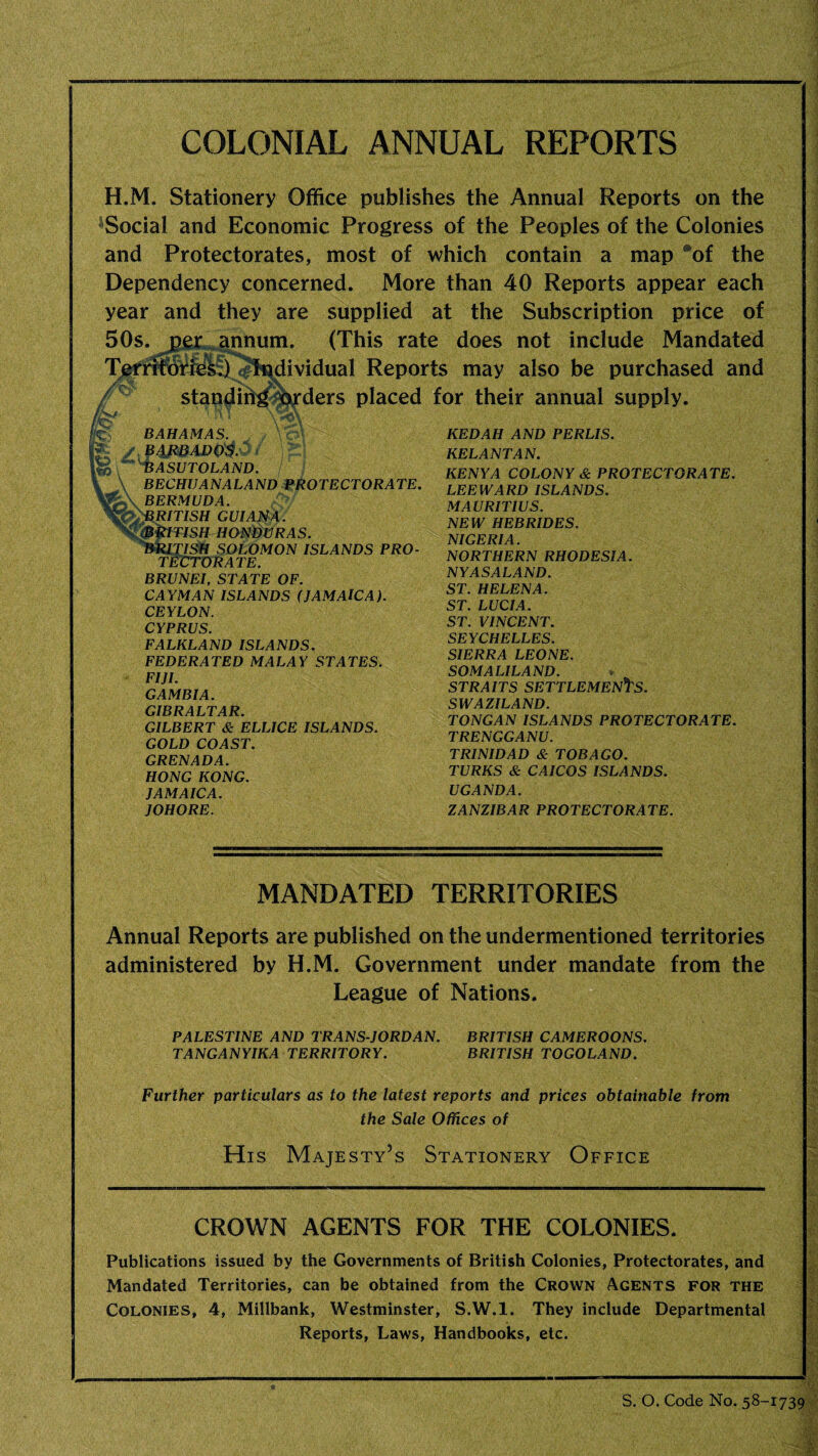 COLONIAL ANNUAL REPORTS H.M. Stationery Office publishes the Annual Reports on the Social and Economic Progress of the Peoples of the Colonies and Protectorates, most of which contain a map aof the Dependency concerned. More than 40 Reports appear each year and they are supplied at the Subscription price of (This rate does not include Mandated dividual Reports may also be purchased and ders placed for their annual supply. annum. BAHAMAS. / BAjtBADo$.$; r BASUTOLAND. BECHUANALAND PROTECTORATE. BERMUDA. RITISH GUIANA. TISII HONDURAS. TISH SOLOMON ISLANDS PRO¬ TECTORATE. BRUNEI, STATE OF. CAYMAN ISLANDS (JAMAICA). CEYLON. CYPRUS. FALKLAND ISLANDS. FEDERATED MALAY STATES. FIJI. GAMBIA. GIBRALTAR. GILBERT & ELLICE ISLANDS. GOLD COAST. GRENADA. HONG KONG. JAMAICA. JOHORE. KEDAH AND PERLIS. KELANTAN. KENYA COLONY & PROTECTORATE. LEEWARD ISLANDS. MAURITIUS. NEW HEBRIDES. NIGERIA. NORTHERN RHODESIA. NYASALAND. ST. HELENA. ST. LUCIA. ST. VINCENT. SEYCHELLES. SIERRA LEONE. SOMALILAND. STRAITS SETTLEMENTS. SWAZILAND. TONGAN ISLANDS PROTECTORATE. TRENGGANU. TRINIDAD & TOBAGO. TURKS & CAICOS ISLANDS. UGANDA. ZANZIBAR PROTECTORATE. MANDATED TERRITORIES Annual Reports are published on the undermentioned territories administered by H.M. Government under mandate from the League of Nations. PALESTINE AND TRANS JORDAN. BRITISH CAMEROONS. TANGANYIKA TERRITORY. BRITISH TOGOLAND. Further particulars as to the latest reports and prices obtainable from the Sale Offices of His Majesty’s Stationery Office CROWN AGENTS FOR THE COLONIES. Publications issued by the Governments of British Colonies, Protectorates, and Mandated Territories, can be obtained from the Crown Agents for the Colonies, 4, Millbank, Westminster, S.W.l. They include Departmental Reports, Laws, Handbooks, etc.